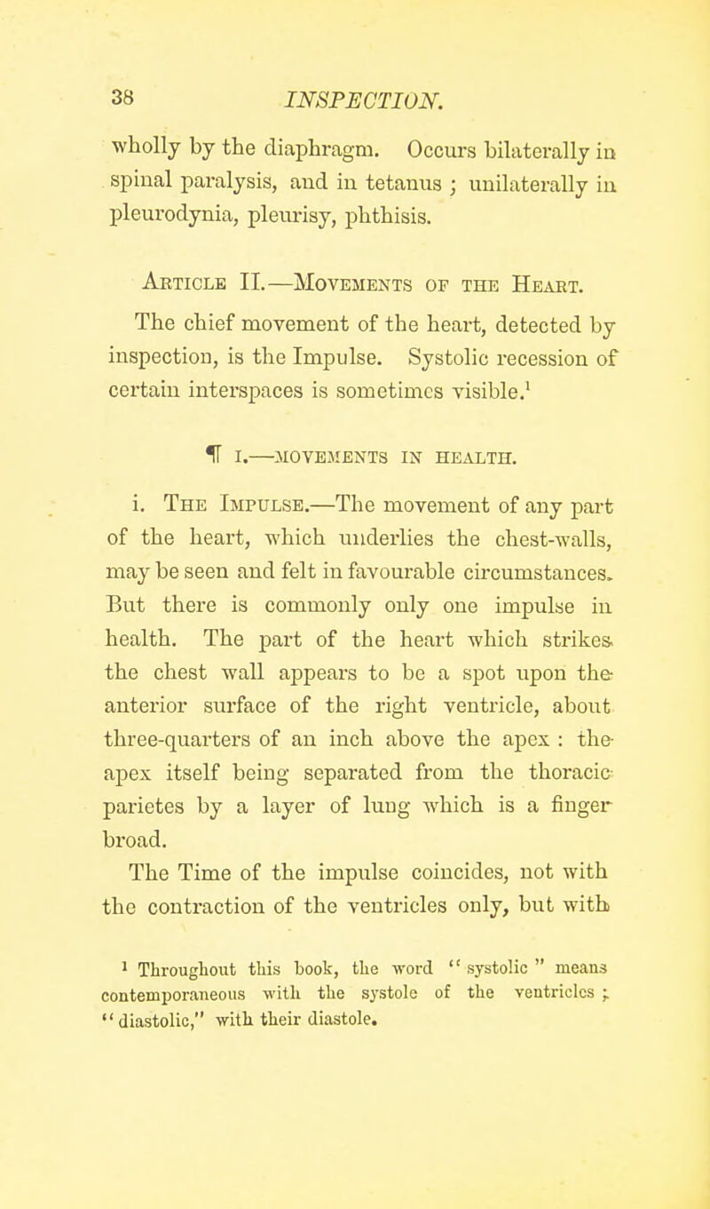 wholly by the diaphragm. Occurs bilaterally in spinal paralysis, and in tetanus ; unilaterally in pleurodynia, pleimsy, phthisis. Article II.—Movements of the Heart. The chief movement of the heart, detected by inspection, is the Impulse. Systolic recession of certain interspaces is sometimes visible.^ IT I.—MOVEMENTS IN HEALTH. i. The Impulse.—The movement of any part of the heart, which underlies the chest-walls, may be seen and felt in favourable circumstances. But there is commonly only one impulse iu health. The part of the heai-t which strikes, the chest wall appears to be a spot i;pon the anterior surface of the right ventricle, about three-quarters of an inch above the apex : the- apex itself being separated from the thoracic- parietes by a layer of lung which is a finger broad. The Time of the impulse coincides, not with the contraction of the ventricles only, but with ^ Throughout this book, the word  systolic  means contemporaneous with the sj'stole of the ventricles ; diastolic, with their diastole.