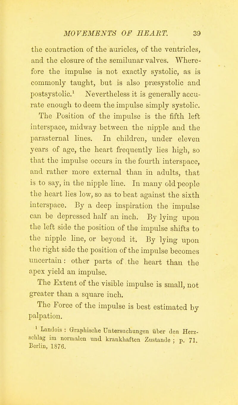 the conti'action of the auricles, of the ventricles, and the closure of the semilunar valves. Where- fore the impulse is not exactly systolic, as is commonly taught, but is also prtesystolic and postsystolic' Nevertheless it is generally accu- rate enough to deem the impulse simply systolic. The Position of the impulse is the fifth left interspace, midway between the nipple and the parasternal lines. In children, under eleven years of age, the heart frequently lies high, so that the impulse occurs in the foiu-th interspace, and rather more external than in adults, that is to say, in the nipple line. In many old people the heart lies low, so as to beat against the sixth interspace. By a deep inspiration the impulse can be depressed half an inch. By lying upon the left side the position of the impulse shifts to the nipple line, or beyond it. By lying upon the right side the position of the impulse becomes uncertain: other parts of the heart than the apex yield an impulse. The Extent of the visible impulse is small, not greater than a square inch. The Force of the impulse is best estimated by palpation. ' Landois : Graphisclie Untersiidmngen uber den Herz- schlag ira normalen und krankhaften Zustande ; p. 71. Berlin, 1876.