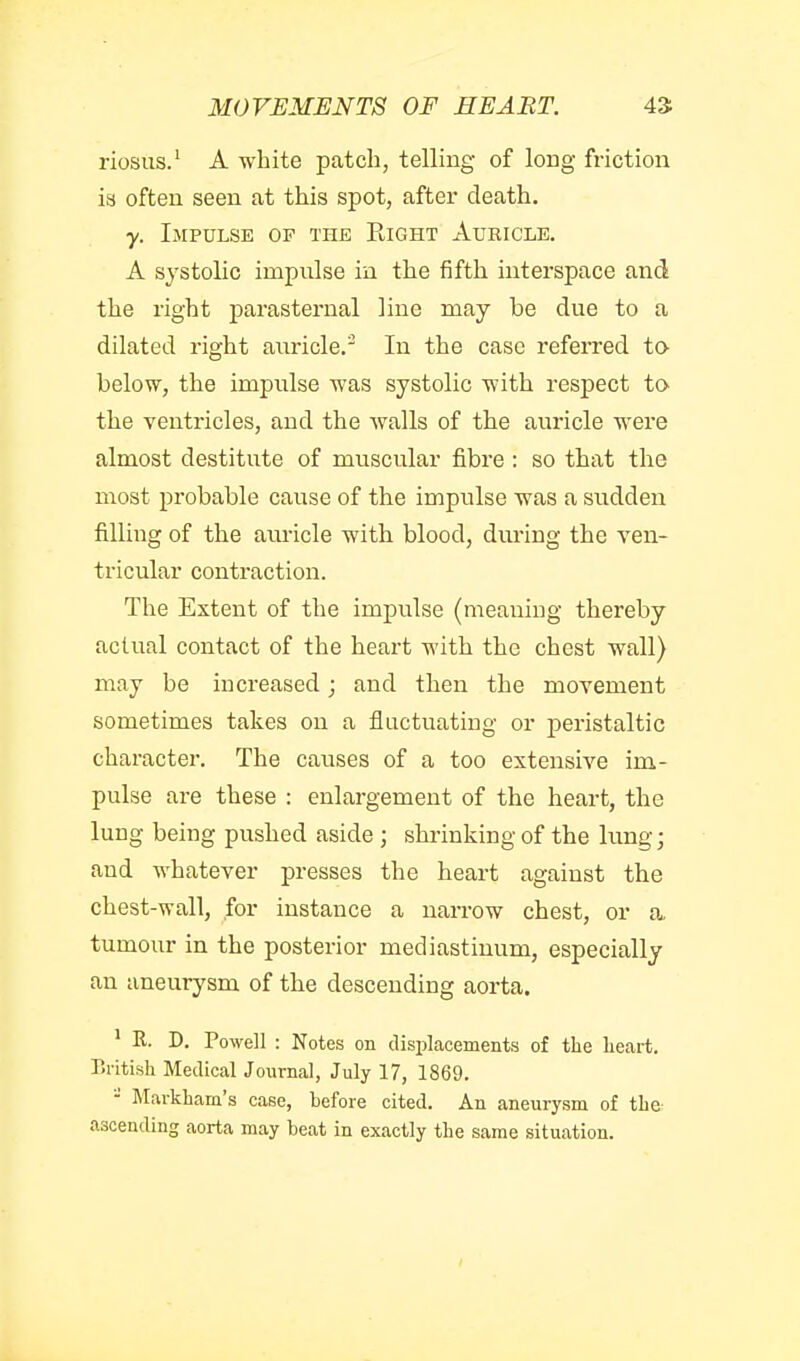 riosus.' A white patch, telling of long friction is often seen at this spot, after death. y. Impulse of the Eight Auricle, A systolic impulse in the fifth interspace and the right parasternal line may be due to a dilated right auricle. In the case referred to below, the impulse was systolic with respect ta the ventricles, and the walls of the auricle were almost destitute of muscular fibre : so that the most probable cause of the impulse was a sudden filling of the auricle with blood, dm-ing the ven- tricular contraction. The Extent of the impulse (meaning thereby actual contact of the heart with the chest wall) may be increased; and then the movement sometimes takes on a fluctuating or j)eristaltic character. The causes of a too extensive im- pulse are these : enlargement of the heart, the lung being pushed aside ; shrinking of the lung; and whatever presses the heart against the chest-wall, for instance a narrow chest, or a. tumour in the posterior mediastinum, especially an aneurysm of the descending aorta. ' R. D. Powell : Notes on displacements of the lieart. British Medical Journal, July 17, 1869. - Markham's case, before cited. An aneurysm of the ascending aorta may beat in exactly the same situation.
