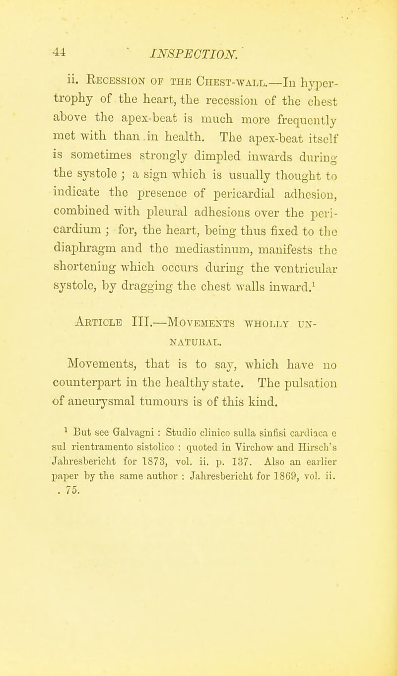 ii. Recession of the Chest-wall.—In hyper- trophy of the heart, the recession of the chest above the apex-beat is much more frequently met with than in health. The apex-beat itself is sometimes strongly dimpled inwards during the sj^stole ; a sign which is usually thought to indicate the presence of pericardial adhesion, combined with j^leural adhesions over the peri- cardium ; for, the heart, being thus fixed to the diaphragm and the mediastinum, manifests the shortening which occurs during the ventricular systole, by dragging the chest walls inward.^ Article III.—Movements wholly un- natural. Movements, that is to say, which have no counterpart in the healthy state. The pulsation of aneurysmal tumours is of this kind. ^ But see Galvagni: Studio clinico sulla sinfisi cardiaca o sul rientramento sistolico : quoted in Vircliow and Hii-sch's Jahresbericlit for 1873, vol. ii. ij. 137. Also an earlier paper by tlie same author : Jaliresbericlit for 1869, vol. ii. . 75.