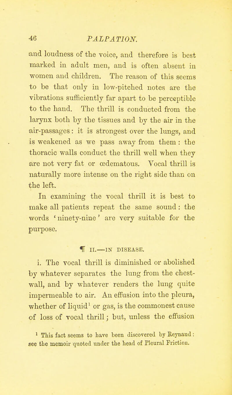 and loudness of the voice, and therefore is best marked in adult men, and is often absent in women and children. The reason of this seems to be that only in low-pitched notes are the vibrations sufficiently far apart to be perceptible to the hand. The thrill is conducted from the larynx both by the tissues and by the air in the air-passages : it is strongest over the lungs, and is weakened as we pass away from them: the thoracic walls conduct the thrill well when they are not very fat or cedematous. Vocal thrill is naturally more intense on the right side than on the left. In examining the vocal thrill it is best to make all patients repeat the same sound: the words ' ninety-nine' are very suitable for the purpose. IT II.—IN DISEASE. i. The vocal thrill is diminished or abolished by whatever separates the lung from the chest- wall, and by whatever renders the lung quite impermeable to air. An effusion into the pleura, whether of liquid^ or gas, is the commonest cause of loss of vocal tlirill; but, unless the effusion ^ This fact seems to have been discovered by Eeynaud : see the memoir quoted under the head of Pleural Frictiou.