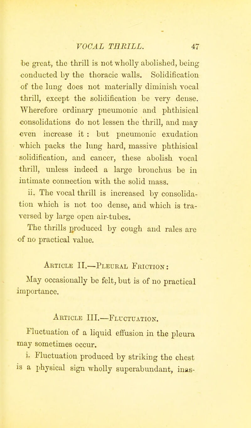 foe gi-eat, the thrill is not wholly abolished, being •conducted by the thoracic walls. Solidification •of the lung does not materially diminish vocal thrill, except the solidification be veiy dense. Wherefore ordinary pneumonic and phthisical consolidations do not lessen the thrill, and may even increase it : but pneumonic exudation •which packs the lung hard, massive phthisical solidification, and cancer, these abolish vocal thrill, unless indeed a large bronchus be in intimate connection with the solid mass. ii. The vocal thrill is increased by consolida- tion which is not too dense, and which is tra- versed by large open air-tubes. The thrills jDroduced by cough and rales are of no practical value. Article II.—Pleural Friction: May occasionally be felt, but is of no practical importance. Article III.—Fluctuation-. Fluctuation of a liquid eflfusion in the pleura may sometimes occur. i. Fluctuation produced by striking the chest is a physical sign wholly superabundant, iuas-