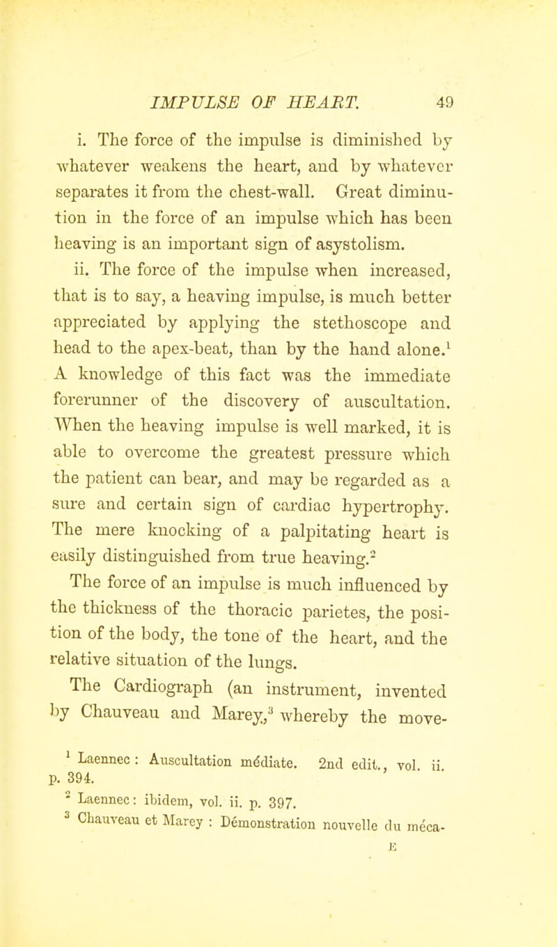 i. The force of the impulse is diminished by whatever weakens the heart, and by whatever separates it from the chest-wall. Great diminu- tion in the force of an impulse which has been heaving is an important sign of asystolism. ii. The force of the impulse when increased, that is to say, a heaving impulse, is much better appreciated by applying the stethoscope and head to the apex-beat, than by the hand alone.' A knowledge of this fact was the immediate forerunner of the discovery of auscultation. When the heaving impulse is well marked, it is able to overcome the greatest pressure which the patient can bear, and may be regarded as a sure and certain sign of cardiac hypertrophy. The mere knocking of a palpitating heart is easily distinguished from true heaving.- The force of an impulse is much influenced by the thickness of the thoracic parietes, the posi- tion of the body, the tone of the heart, and the relative situation of the lungs. The Cardiograph (an instrument, invented by Chauveau and Marey,^ whereby the move- ' Laennec : Auscultation mediate. 2iicl edit., vol ii p. 394. * Laennec: ibidem, vol. ii. p. 397. 3 Chauveau et Marey : Demonstration nouvelle du meca-