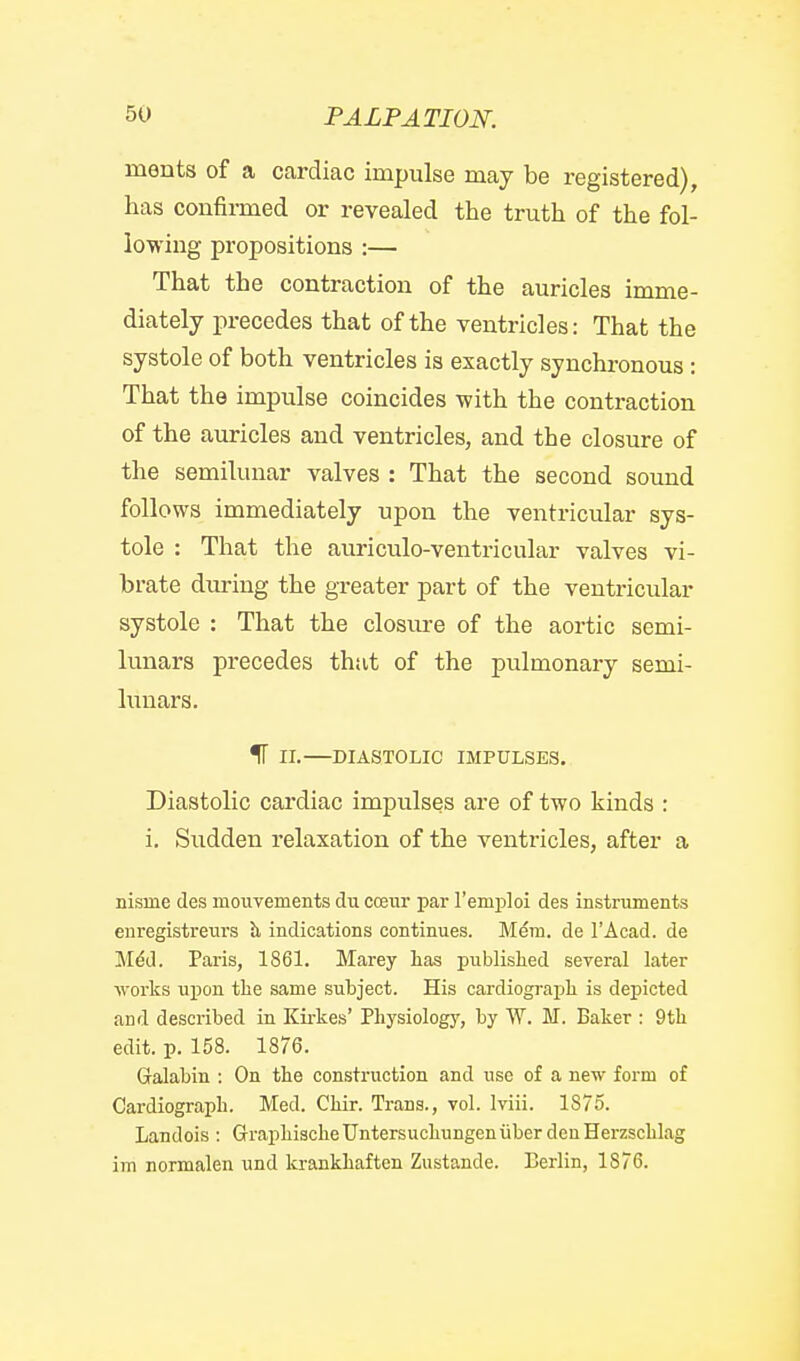ments of a cardiac impulse may be registered), has confii-med or revealed the truth of the fol- lowing propositions :— That the contraction of the auricles imme- diately precedes that of the ventricles: That the systole of both ventricles is exactly synchronous: That the impulse coincides with the contraction of the auricles and ventricles, and the closure of the semilunar valves : That the second sound follows immediately upon the ventricular sys- tole : That the auriculo-ventricular valves vi- brate during the greater part of the ventricular systole : That the closure of the aortic semi- lunars precedes that of the pulmonary semi- lunars. If II. DIASTOLIC IMPULSES. Diastolic cai'diac impulses are of two kinds : i. Sudden relaxation of the ventricles, after a nisrne des mouvements du coeiir par remploi des instruments euregistrenrs h indications continues. Mem. de I'Acad. de M^d. Paris, 1861. Marey lias published several later works upon the same subject. His cardiograph is depicted and described in Kirkes' Physiologj', by W. M. Baker : 9th edit. p. 158. 1876. Galabin : On the construction and use of a new form of Cardiograph. Med. Chir. Trans., vol. Iviii. 1875. Landois: GraphischeUntersuchungeniiber denHerzschlag im normalen und krankhaften Zustande. Berlin, 1876.