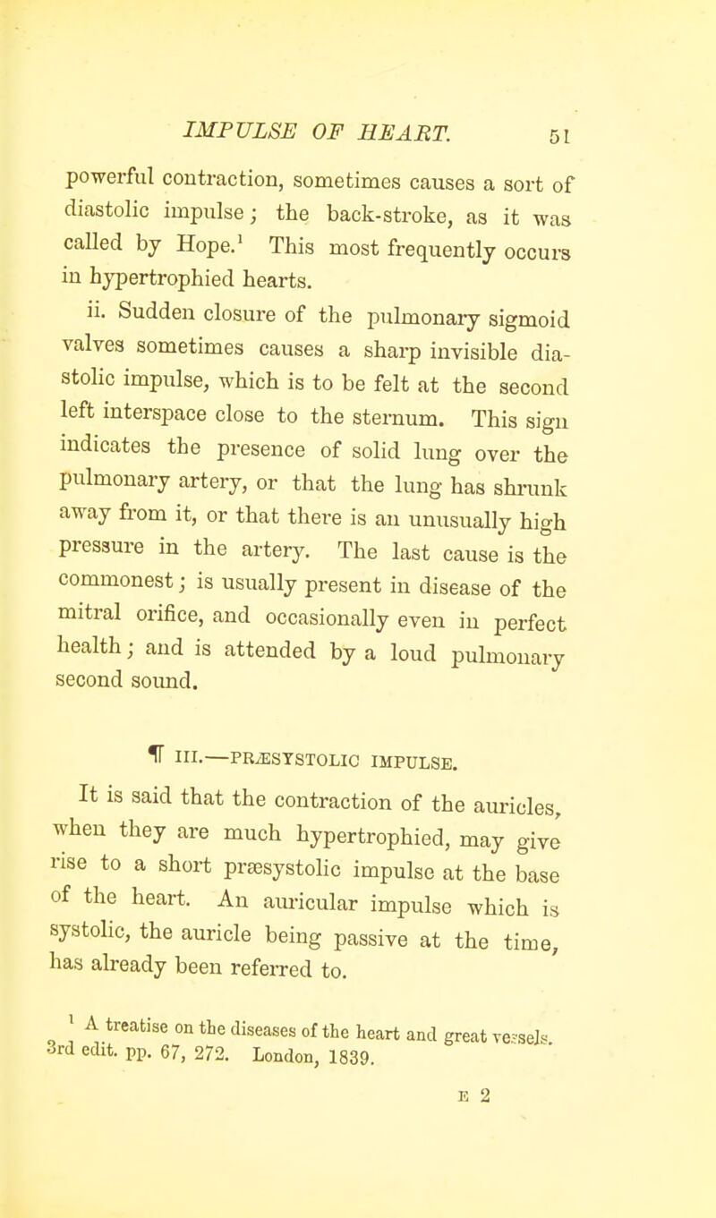 powerful contraction, sometimes causes a sort of diastolic impulse; the back-stroke, as it was called by Hope.' This most frequently occurs in hypertrophied hearts. ii. Sudden closure of the pulmonary sigmoid valves sometimes causes a sharp invisible dia- stolic impulse, which is to be felt at the second left interspace close to the sternum. This sign indicates the presence of solid lung over the pulmonary artery, or that the lung has shrunk away from it, or that there is an unusually high pressure in the artery. The last cause is the commonest; is usually present in disease of the mitral orifice, and occasionally even in perfect health; and is attended by a loud pulmonary second sound. IT in.—PRiESTSTOLIC IMPULSE. It is said that the contraction of the auricles, when they are much hypertrophied, may give rise to a short presystolic impulse at the base of the heart. An aimcular impulse which is systolic, the auricle being passive at the time, has already been referred to. ' A treatise on the diseases of the heart and great ve^se]« 3rd edit. pp. 67, 272. London, 1839. E 2