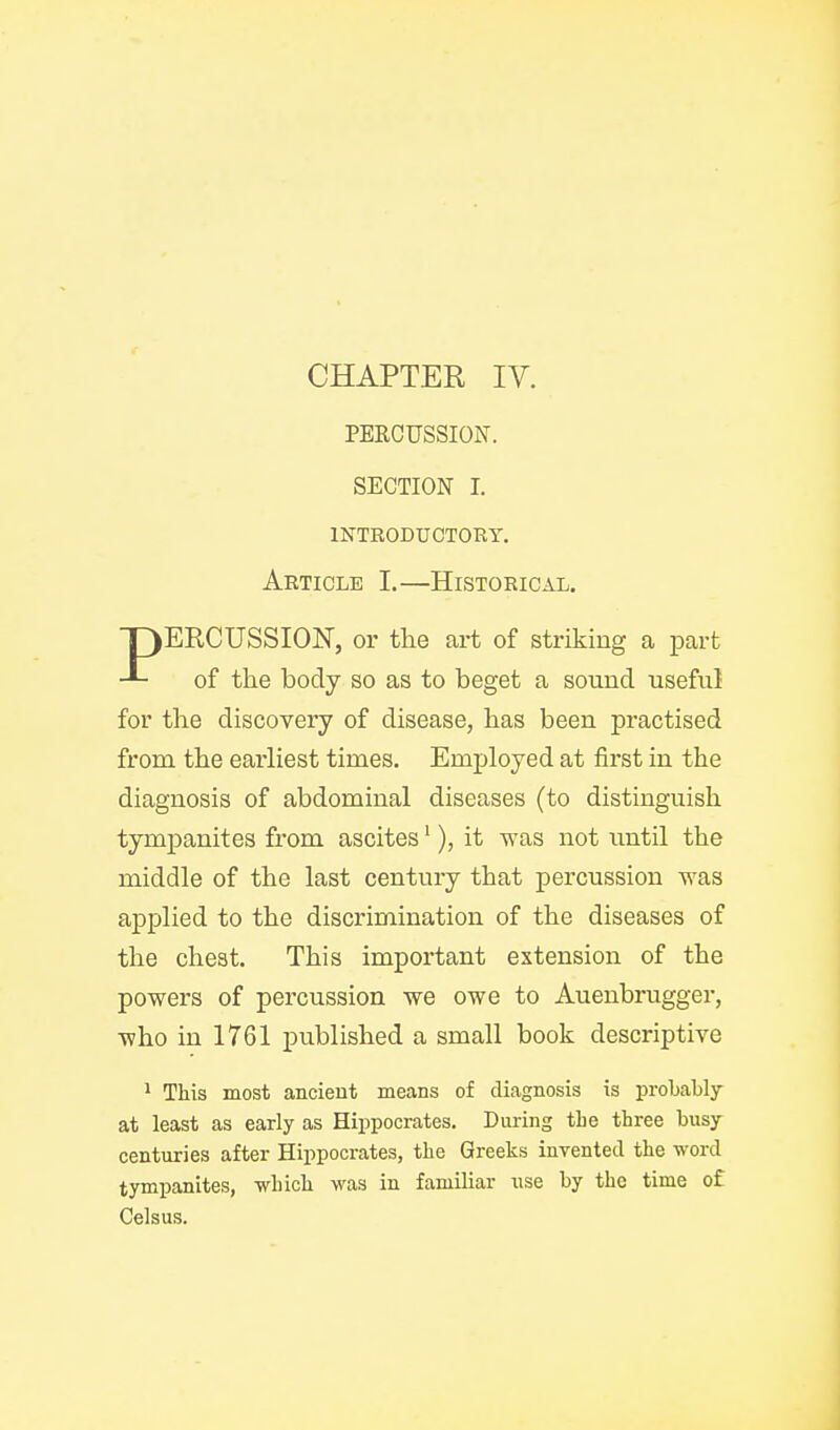 CHAPTER IV. PERCUSSION. SECTION I. INTRODUCTORY. Article I.—Historical. lERCUSSION, or the art of striking a part of the body so as to beget a sound useful for the discovery of disease, has been practised from the earliest times. Employed at first in the diagnosis of abdominal diseases (to distinguish tympanites from ascites'), it was not imtil the middle of the last centuiy that percussion was applied to the discrimination of the diseases of the chest. This important extension of the powers of percussion we owe to Auenbrugger, who in 1761 published a small book descriptive * This most ancient means of diagnosis is probably at least as early as Hippocrates. During the three busy centuries after Hippocrates, the Greeks invented the word tympanites, which was in familiar nse by the time of Celsus.