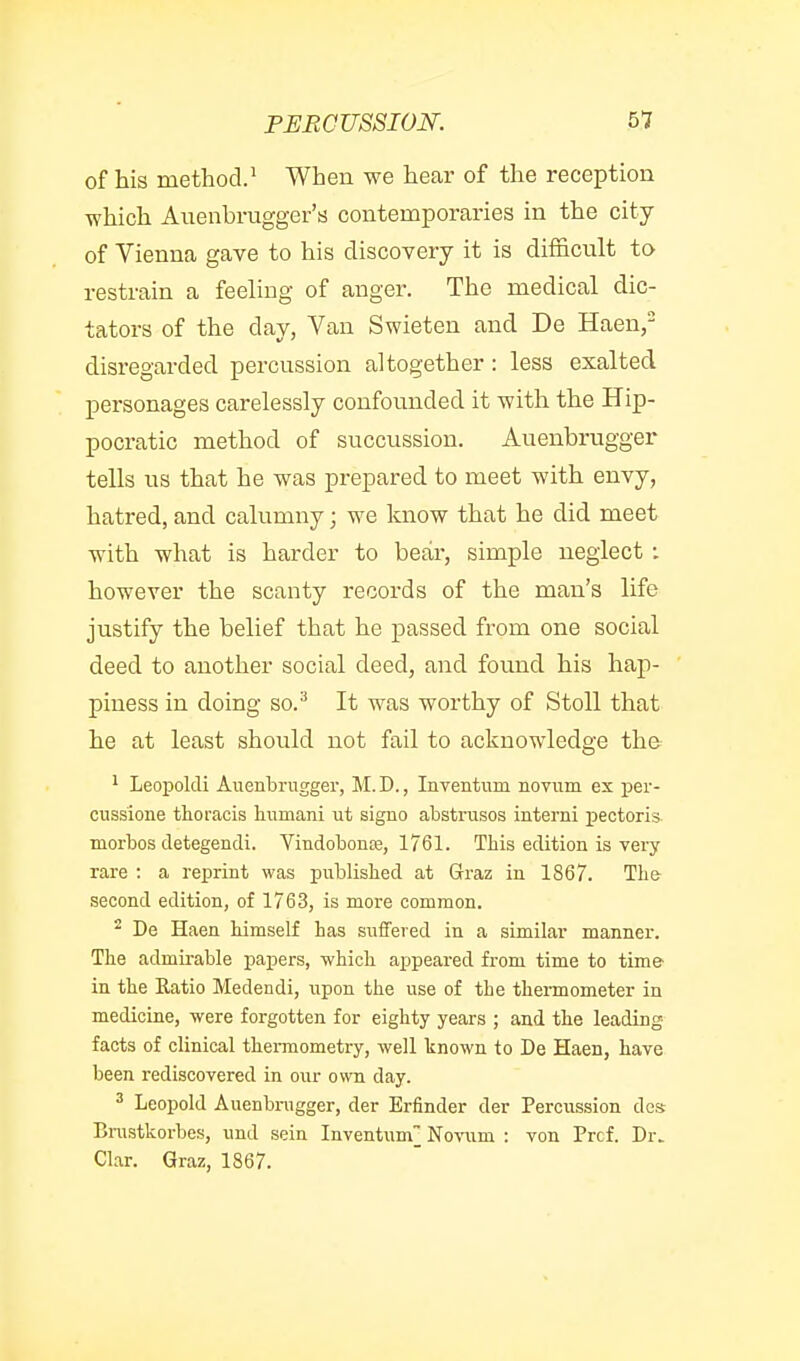 of his method.^ When we hear of the reception which Auenbrugger's contemporaries in the city of Vienna gave to his discovery it is difficult to restrain a feeling of anger. The medical dic- tators of the day, Van Swieten and De Haen, disregarded percussion altogether: less exalted personages carelessly confounded it with the Hip- pocratic method of succussion. Auenbrugger tells us that he was prepared to meet with envy, hatred, and calumny; we know that he did meet with what is harder to bear, simple neglect ; however the scanty records of the man's life justify the belief that he passed from one social deed to another social deed, and found his hap- piness in doing so.^ It was worthy of StoU that he at least should not fail to acknowledge the 1 Leoijoldi Auenbrugger, M.D., Inventum novum ex per- cussione thoracis liumani ut signo abstrusos interni pectoris niorbos cletegendi. Vindobonre, 1761. This edition is very rare : a reprint was published at Grraz in 1867. Th& second edition, of 1763, is more common. ^ De Haen himself has suffered in a similar manner. The admirable papers, which appeared from time to time in the Katio Medendi, upon the use of the thei-mometer in medicine, were forgotten for eighty years ; and the leading- facts of clinical thermometry, well known to De Haen, have been rediscovered in our own day. ^ Leopold Auenbrugger, der Erfinder der Percussion das Binstkorbes, und sein Inventum] No-\'\im : von Prcf. Dr. Clar. Graz, 1867.