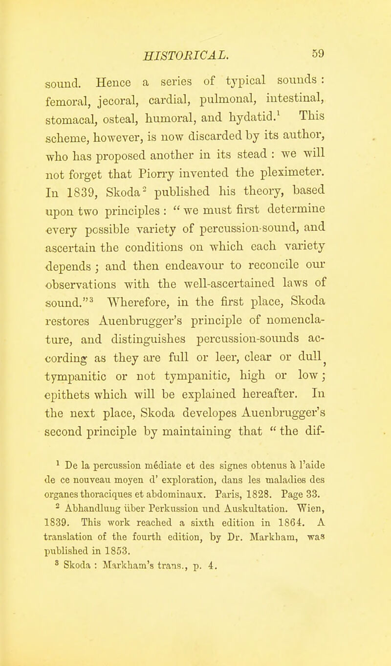 HISTORICAL. sound. Hence a series of typical sounds : femoral, jecoral, cardial, pulmonal, intestinal, stomacal, osteal, humoral, and hydatid.^ This scheme, however, is now discarded by its author, who has proposed another in its stead : we will not forget that Piony invented the pleximeter. In 1839, Skoda published his theory, based upon two principles : we must first determine ■every possible variety of percussion-sound, and ascertain the conditions on which each variety depends ; and then endeavom- to reconcile om- observations with the well-ascertained laws of sound. Wherefore, in the first place, Skoda restores Auenbrugger's principle of nomencla- ture, and distinguishes percussion-sounds ac- cording as they are full or leer, clear or dull^ tympanitic or not tympanitic, high or low; epithets which will be explained hereafter. In the next place, Skoda developes Auenbrugger's second principle by maintaining that the dif- ^ De la percussion mediate et des signes obtenus h, I'aide <le ce nouveau moyen d' exploration, dans les maladies des organes thoraciques et abdominaux. Paris, 1828. Page 33. ^ Abhandliiug iiber Perkussion und Auskultation. Wien, 1839. This work reached a sixth edition in 1864. A translation of the fourth edition, by Dr. Markham, was published in 1853. ' Skoda : Markham's trans., p. 4.