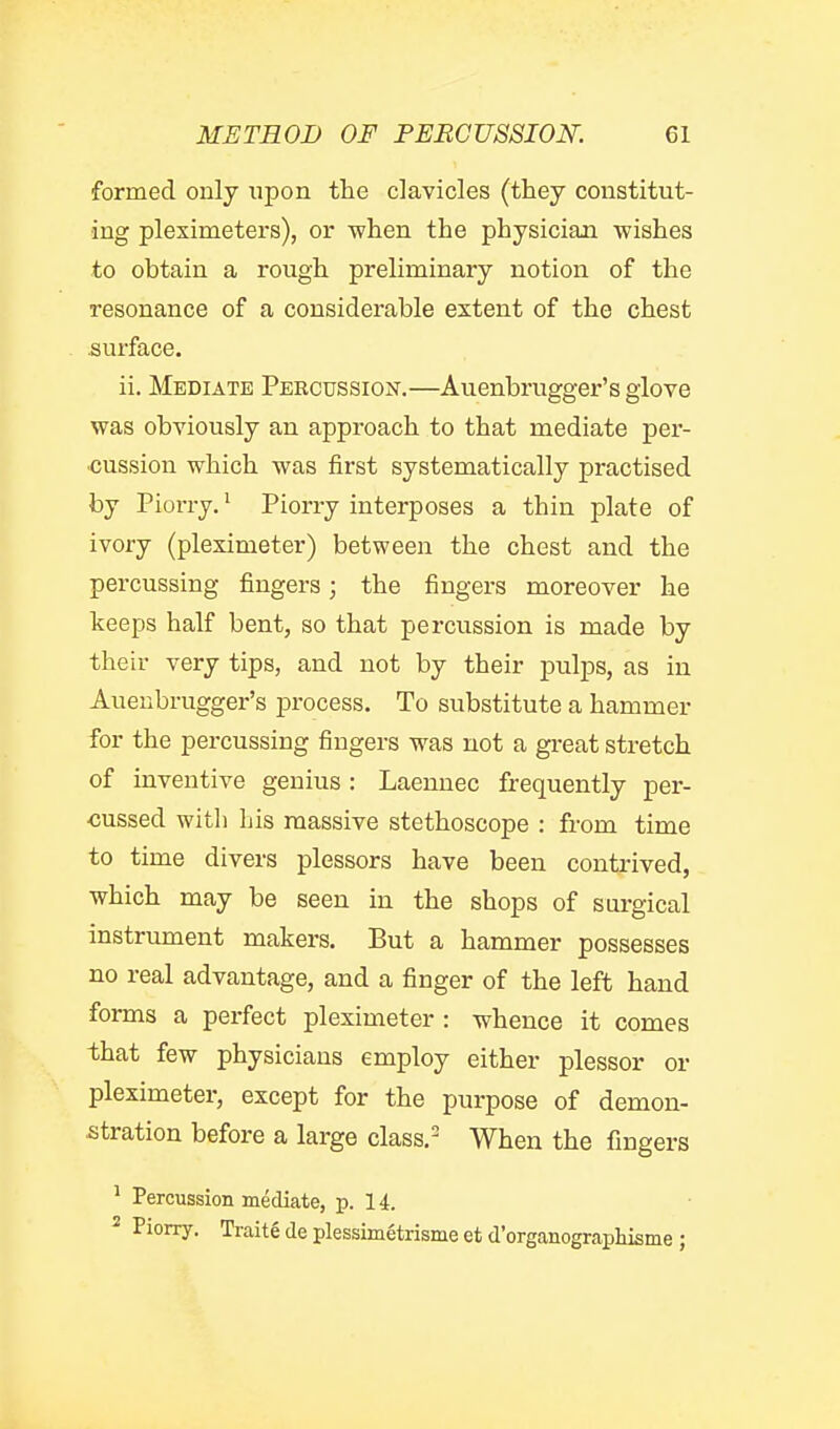 formed only upon the clavicles (they constitut- ing pleximeters), or when the physician wishes to obtain a rough preliminary notion of the resonance of a considerable extent of the chest .surface. ii. Mediate Percussiojst.—Auenbrugger's glove was obviously an approach to that mediate per- cussion which was first systematically practised by Piorry. ^ Piorry interposes a thin plate of ivory (pleximeter) between the chest and the percussing fingers; the fingers moreover he keeps half bent, so that percussion is made by their very tips, and not by their pulps, as in Auenbrugger's process. To substitute a hammer for the percussing fingers was not a great stretch of inventive genius: Laennec frequently per- cussed with his massive stethoscope : from time to time divers plessors have been contrived, which may be seen in the shops of surgical instrument makers. But a hammer possesses no real advantage, and a finger of the left hand forms a perfect pleximeter : whence it comes that few physicians employ either plessor or pleximeter, except for the purpose of demon- stration before a large class.- When the fingers ^ Percussion mediate, p. 14. * Piorry. Trait6 de plessimetrisme et d'organograpliisme ;