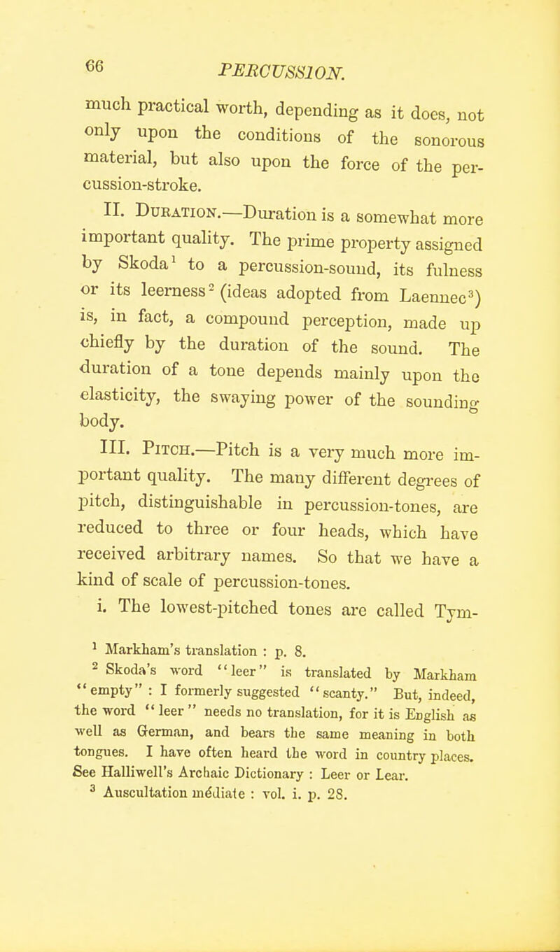 much practical worth, depending as it does, not only upon the conditions of the sonorous material, but also upon the force of the per- cussion-stroke. II. Duration.—Duration is a somewhat more important quality. The prime property assigned by Skoda' to a percussion-sound, its fulness or its leerness^ (ideas adopted from Laennec^) is, in fact, a compound perception, made up chiefly by the duration of the sound. The duration of a tone depends mainly upon the elasticity, the swaying power of the sounding body. III. Pitch.—Pitch is a very much more im- portant quality. The many different degrees of pitch, distinguishable in percussion-tones, are reduced to three or four heads, which have received arbitrary names. So that we have a kind of scale of percussion-tones. i. The lowest-pitched tones are called Tym- ' Markham's translation : p. 8. 2 Skoda's word leer is translated by Markham empty : I formerly suggested scanty. But, indeed, the word leer needs no translation, for it is English ae well as German, and bears the same meaning in both tongues. I have often heard the word in country places. See Halliwell's Archaic Dictionary : Leer or lear. ^ Auscultation mediate : vol. i. p. 28.