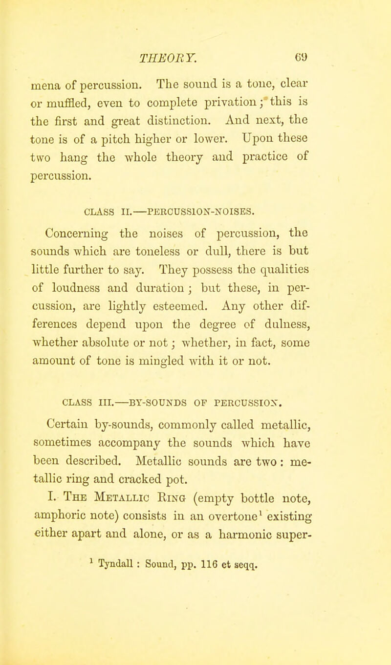 mena of percussion. The souud is a toue, deal- er muffled, even to complete privation; this is the first and great distinction. And next, the tone is of a pitch higher or lower. Upon these two hang the whole theory and practice of percussion. CLASS II. PERCUSSION-NOISES. Concerning the noises of percussion, the soimds which are toneless or dull, there is but little further to say. They possess the qualities of loudness and duration ; but these, in per- cussion, are lightly esteemed. Any other dif- ferences depend upon the degree of dulness, whether absolute or not; whether, in fact, some amount of tone is mingled with it or not. CLASS III.—BY-SOUNDS OF PEECUSSION. Certain by-sounds, commonly called metallic, sometimes accompany the sounds which have been described. Metallic sounds are two: me- tallic ring and cracked pot. I. The Metallic Ring (empty bottle note, amphoric note) consists in an overtone • existing either apart and alone, or as a harmonic super- ^ Tyndall : Sound, pp. 116 et seqq.