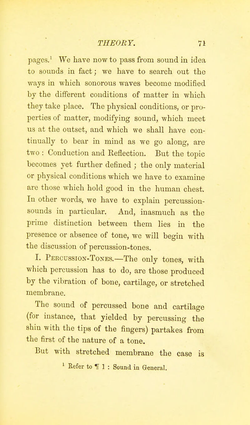 pages.' We have now to pass from sound in idea to sounds in fact; we have to search out the ways in which sonorous waves become modified by the different conditions of matter in which they take place. The physical conditions, or pro- perties of matter, modifying sound, which meet us at the outset, and which we shall have con- tinually to bear in mind as we go along, are two : Conduction and Reflection. But the topic becomes yet further defined ; the only material or physical conditions which we have to examine are those which hold good in the human chest. In other words, we have to explain percussion- sounds in particular. And, inasmuch as the prime distinction between them lies in the presence or absence of tone, we will begin with the discussion of percussion-tones. I. Percussion-Tones.—The only tones, with which percussion has to do, are those produced by the vibration of bone, cartilage, or stretched membrane. The sound of percussed bone and cartilage (for instance, that yielded by percussing the shin with the tips of the fingers) partakes from the first of the nature of a tone. But with stretched membrane the case is ^ Kefer to IT 1 : Sound in General.