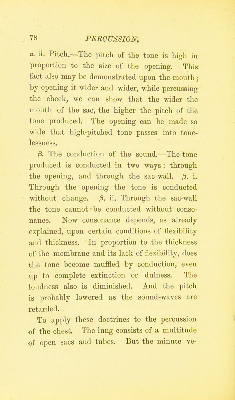 a. ii. Pitch.—The pitch of the tone is high in proportion to the size of the opening. This fact also may be demonstrated upon the mouth; by opening it wider and wider, while percussing the cheek, we can show that the wider the mouth of the sac, the higher the pitch of the tone produced. The opening can be made so wide that high-pitched tone passes into tone- lessness. /3. The conduction of the sound.—The tone produced is conducted in two w^ays : through the opening, and through the sac-wall. /3. i. Through the opening the tone is conducted without change. ,8. ii. Through the sac-wall the tone cannot be conducted without conso- nance. Now consonance depends, as already explained, upon certain conditions of flexibility and thickness. In proportion to the thickness of the membrane and its lack of flexibility, does the tone become mufiied by conduction, even up to complete extinction or dulness. The loudness also is diminished. And the pitch is probably lowered as the sound-waves are retarded. To apply these doctrines to the percussion of the chest. The lung consists of a multitude of open sacs aud tubes. But the minute vc-