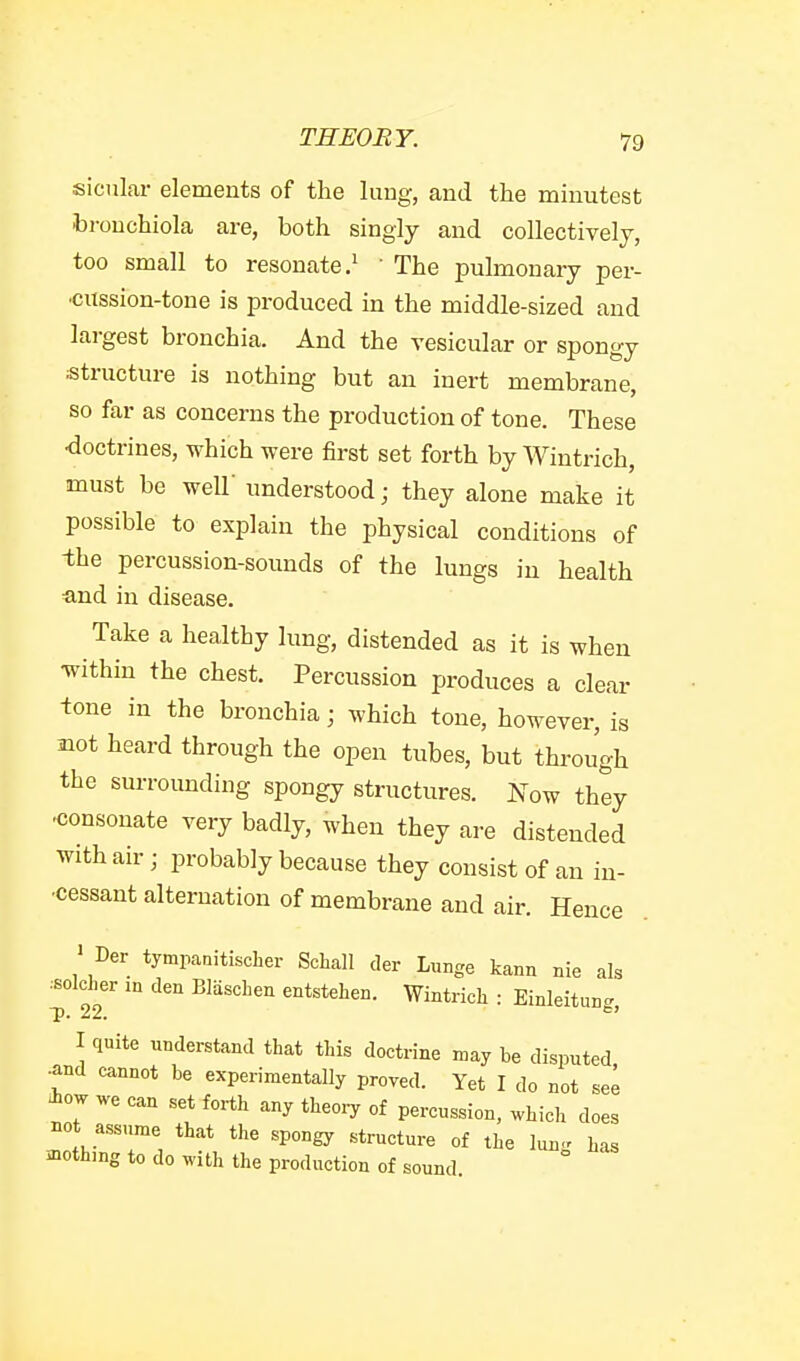 sicular elements of the lung, and the minutest brouchiola are, both singly and collectively, too small to resonate.^ • The pulmonary per- cussion-tone is produced in the middle-sized and largest bronchia. And the vesicular or spongy structure is nothing but an inert membrane, so far as concerns the production of tone. These ■doctrines, which were first set forth by Wintrich, must be weir understood; they alone make it possible to explain the physical conditions of -the percussion-sounds of the lungs in health and in disease. Take a healthy lung, distended as it is when within the chest. Percussion produces a clear -tone in the bronchia; which tone, however, is mot heard through the open tubes, but through the surroimding spongy structures. Now they •consonate very badly, when they are distended with air; probably because they consist of an in- •cessant alternation of membrane and air. Hence ' Der tympanitischer Schall der Lunge kann nie als .solcher in den BlascLen entstehen. Wintrich : Einleitun.. P- 22. ^' I quite understand that this doctrine may he disputed •and cannot he experimentally proved. Yet I do not see iow can set forth any theoiy of percussion, which does not assume that the spongy structure of the lung has mothing to do with the production of sound