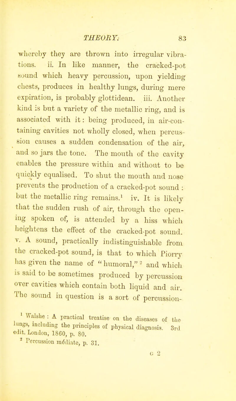 whereby they are thrown into irregular vibra- tions, ii. In like manner, the cracked-pot fiound which heavy percussion, npon yielding chests, produces in healthy lungs, dm-ing mere expiration, is probably glottidean. iii. Another kind is but a variety of the metallic ring, and is associated with it: being produced, in air-con- taining cavities not wholly closed, when percus- sion causes a sudden condensation of the air, aud so jars the tone. The mouth of the cavity enables the pressure within and without to be quickly equalised. To shut the mouth and nose prevents the production of a cracked-pot sound : but the metallic ring remains.' iv. It is likely that the sudden rush of air, through the open- ing spoken of, is attended by a hiss which heightens the effect of the cracked-pot sound. V. A sound, practically indistinguishable from the cracked-pot sound, is that to which Piony has given the name of humoral, = and which is said to be sometimes produced by percussion over cavities which contain both liquid and air. The sound in question is a sort of percussion- ' Walslie : A practical treatise on the diseases of the lungs, including the principles of physical diagnosis. 3rd edit. London, 1860, p. 80. - Percussion mddiate, p. 31. G 2