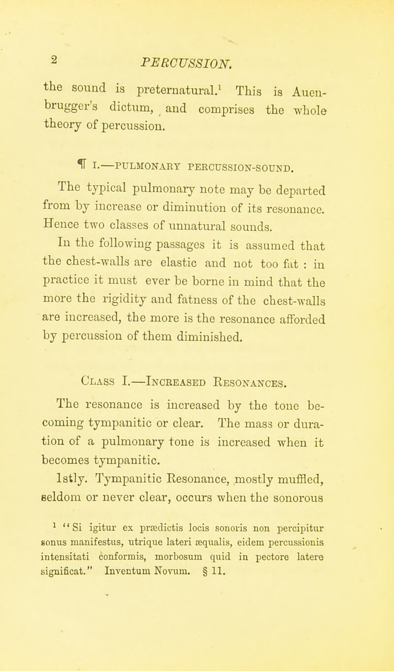 the sound is preternatural.^ This is Auen- brugger's dictum, and comprises the whole theory of percussion. IF I.—PULMONARY PERCUSSION-SOUND. The typical pulmonary note may be departed from by increase or diminution of its resonance. Hence two classes of unnatural sounds. In the following passages it is assumed that the chest-walls are elastic and not too fat : in practice it must ever be borne in mind that the more the rigidity and fatness of the chest-walls are increased, the more is the resonance afforded by percussion of them diminished. Class I.—Increased Kesonances. The resonance is increased by the tone be- coming tympanitic or clear. The mass or dura- tion of a pulmonary tone is increased when it becomes tympanitic. Istly. Tympanitic Eesonance, mostly muffled, seldom or never clear, occurs when the sonorous ^ Si igitur ex prcedictis locis sonoris non percipitur sonus manifestiis, utrique lateri ssqiialis, eidem percussionis intensitati conformis, morbosum quid in pectore latere significat. Inventum Novum. §11.