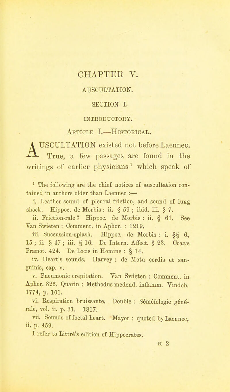 CHAPTER V. AUSCULTATION. SECTION I. INTEODUCTORY. Article I.—Historical. AUSCULTATION existed not before Laennec. True, a few passages are found in the ■writings of earlier physicians ^ which speak of ^ The following are the chief notices of auscultation con- tained in authors older than Laennec :— i. Leather sound of pleural friction, and sound of lung shock. Hippoc. de Morbis : ii. § 59 ; ibid. iii. § 7. ii. Friction-rale ? Hippoc. de Morbis : ii. § 61. See Van Swieten : Comment, in Aphor. : 1219. iii. Succussion-splash. Hippoc. de Morbis : i. §§ 6, 15 ; ii. § 47; iii. § 16. De Intern. Affect. § 23. Coacie Prffinot. 424. De Locis in Homine : § 14. iv. Heart's sounds. Harvey ; de Motu cordis et san- giiinis, cap. v. V. Pneumonic crepitation. Van Swieten : Comment, in Aphor. 826. Quarin : Methodus medend. inflamm. Vindob. 1774, p. 101. vi. Respu-ation bruissante. Double : Semeiologie gen^- rale, vol. ii. p. 31. 1817. vii. Sounds of foetal heart. Mayor ; quoted by Laennec, ii. p. 459. I refer to Littre's edition of Hippocrates. H 2