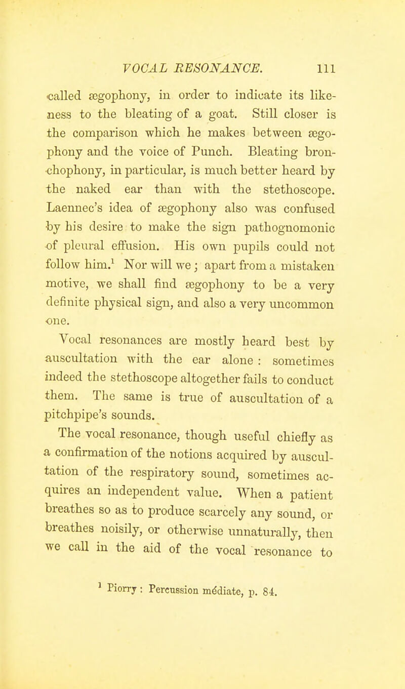 •called £Egophony, in order to indicate its like- ness to the bleating of a goat. Still closer is the comparison which he makes between sego- phony and the voice of Punch. Bleating bron- ■chophony, in particular, is much better heard by the naked ear than with the stethoscope. Laennec's idea of Eegophony also was confused by his desire to make the sign pathognomonic ■of pleural eifusion. His own pupils could not follow him.' Nor will we; apart from a mistaken motive, we shall find segophony to be a very definite physical sign, and also a very uncommon ■one. Vocal resonances are mostly heard best by auscultation with the ear alone : sometimes indeed the stethoscope altogether fails to conduct them. The same is true of auscultation of a pitchpipe's sounds. The vocal resonance, though useful chiefly as a confirmation of the notions acquired by auscul- tation of the respiratory sound, sometimes ac- quires an independent value. When a patient breathes so as to produce scarcely any sound, or breathes noisily, or otherwise unnaturally, then we caU in the aid of the vocal resonance to ' Piorry : Percussion mediate, p. 84.