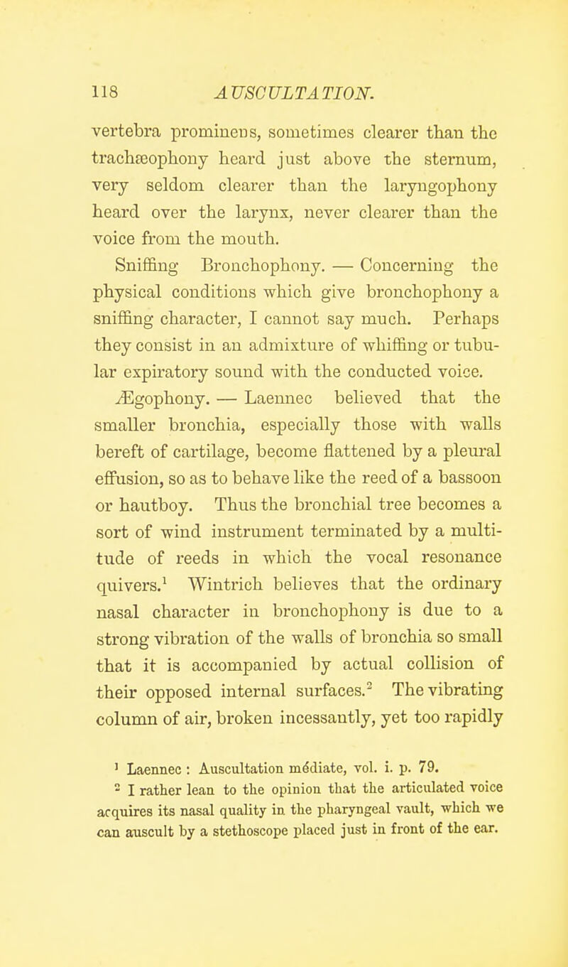 vertebra promiuens, sometimes clearer than the trach£eopb.ouy heard just above the sternum, very seldom clearer than the laryngophony heard over the larynx, never clearer than the voice from the mouth. Sniffing Bronchophony. — Concerning the physical conditions which give bronchophony a sniffing character, I cannot say much. Perhaps they consist in an admixture of whiffing or tubu- lar expiratory sound with the conducted voice. ^gophony. — Laemiec believed that the smaller bronchia, especially those with walls bereft of cartilage, become flattened by a pleural effusion, so as to behave like the reed of a bassoon or hautboy. Thus the bronchial tree becomes a sort of wind instrument terminated by a multi- tude of reeds in which the vocal resonance quivers.^ Wintrich believes that the ordinary nasal character in bronchophony is due to a strong vibration of the walls of bronchia so small that it is accompanied by actual collision of their opposed internal surfaces.^ The vibrating column of air, broken incessantly, yet too rapidly ' Laennec : Auscultation mediate, vol. i. p. 79. - I rather lean to the opinion, that the articulated voice acquires its nasal quality in the pharyngeal vault, which we can auscult by a stethoscope placed just in front of the ear.