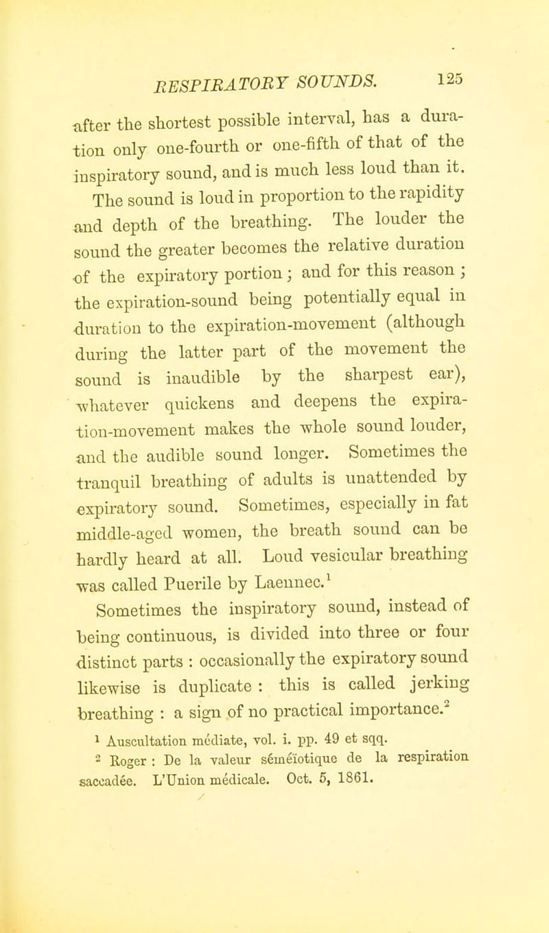 after the shortest possible interval, has a dura- tion only one-fourth or one-fifth of that of the inspiratory sound, and is much less loud than it. The sound is loud in proportion to the rapidity and depth of the breathing. The louder the sound the greater becomes the relative duration of the expiratory portion; and for this reason ] the expiration-sound being potentially equal in duration to the expiration-movement (although during the latter part of the movement the sound is inaudible by the sharpest ear), whatever quickens and deepens the expira- tion-movement makes the whole sound louder, and the audible sound longer. Sometimes the tranquil breathing of adults is unattended by expiratory sound. Sometimes, especially in fat middle-aged women, the breath sound can be hardly heard at all. Loud vesicular breathing was called Puerile by Laennec.^ Sometimes the inspiratory sound, instead of being continuous, is divided into three or four distinct parts : occasionally the expiratory sound likewise is duplicate : this is called jerking breathing : a sign of no practical importance.* 1 Auscultation mediate, vol. i. pp. 49 et sqq. 2 Eoger : De la valeur s6meiotique de la respiration saccadee. L'Union medicale. Oct. 5, 1861.