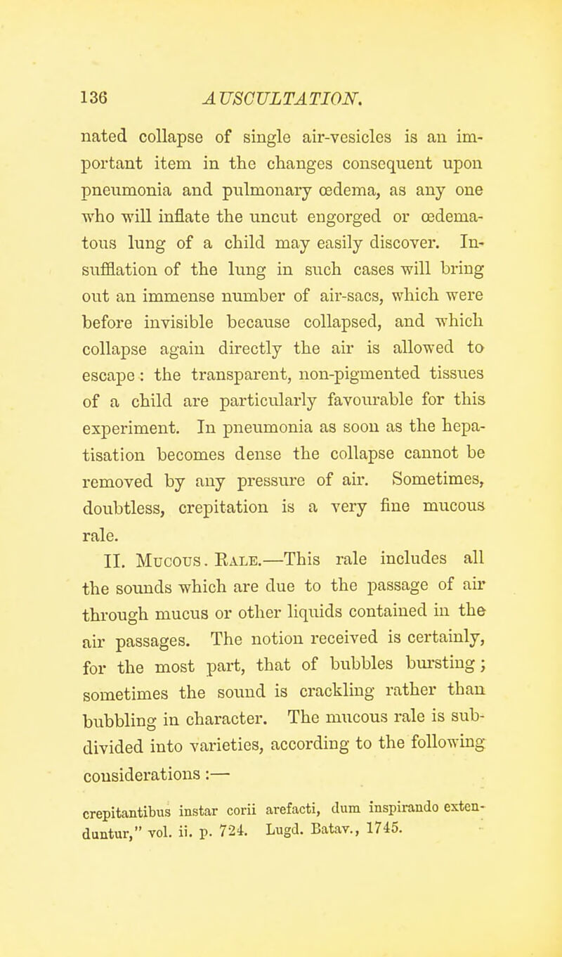 nated collapse of single air-vesicles is an im- portant item in the changes consequent upon pneumonia and pulmonary oedema, as any one who will inflate the uncut engorged or cedema- tous lung of a child may easily discover. In- sufflation of the lung in such cases will bring out an immense number of air-sacs, which were before invisible because collapsed, and n^hich collapse again directly the air is allowed to escape : the transparent, non-pigmented tissues of a child are particularly favourable for this experiment. In pneumonia as soon as the hepa- tisation becomes dense the collapse cannot be removed by any pressure of air. Sometimes, doubtless, crepitation is a very fine mucous rale. II. Mucous. Eale.—This rale includes all the sounds which are due to the passage of air through mucus or other liquids contained in the air passages. The notion received is certainly, for the most part, that of bubbles bm-stiug; sometimes the sound is crackling rather than, bubbling in character. The mucous rale is sub- divided into varieties, according to the following considerations:— crepitantibus instar corii arefacti, dum inspirando exten- duntur, vol. ii. p. 724. Lugd. Batav., 1745.