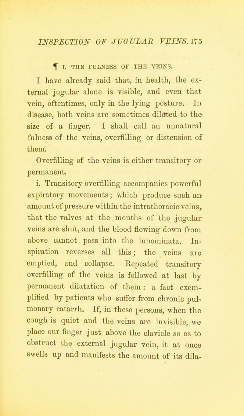 I. THE FULNESS OF THE VEINS, I have already said that, in health, the ex- ternal jugular alone is visible, and even that vein, oftentimes, only in the lying posture. In disease, both veins are sometimes dilstted to th& size of a finger. I shall call an unnatural fulness of the veins, ovei-filling or distension of them. Overfilling of the veins is either transitory or- permanent. i. Transitory overfilling accompanies powerful expiratory movements; which produce such an amount of pressure within the intrathoracic veins,, that the valves at the mouths of the jugular veins are shut, and the blood flowing down from above cannot pass into the innominata. In- spiration reverses all this; the veins are emptied, and collapse. Eepeated transitory overfilling of the veins is followed at last by permanent dilatation of them: a fact exem- plified by patients who sufifer from chronic pul- monary cataiTh. If, in these persons, when the cough is quiet and the veins are invisible, we place our finger just above the clavicle so as to obstruct the external jugular vein, it at once swells up and manifests the amount of its dila-