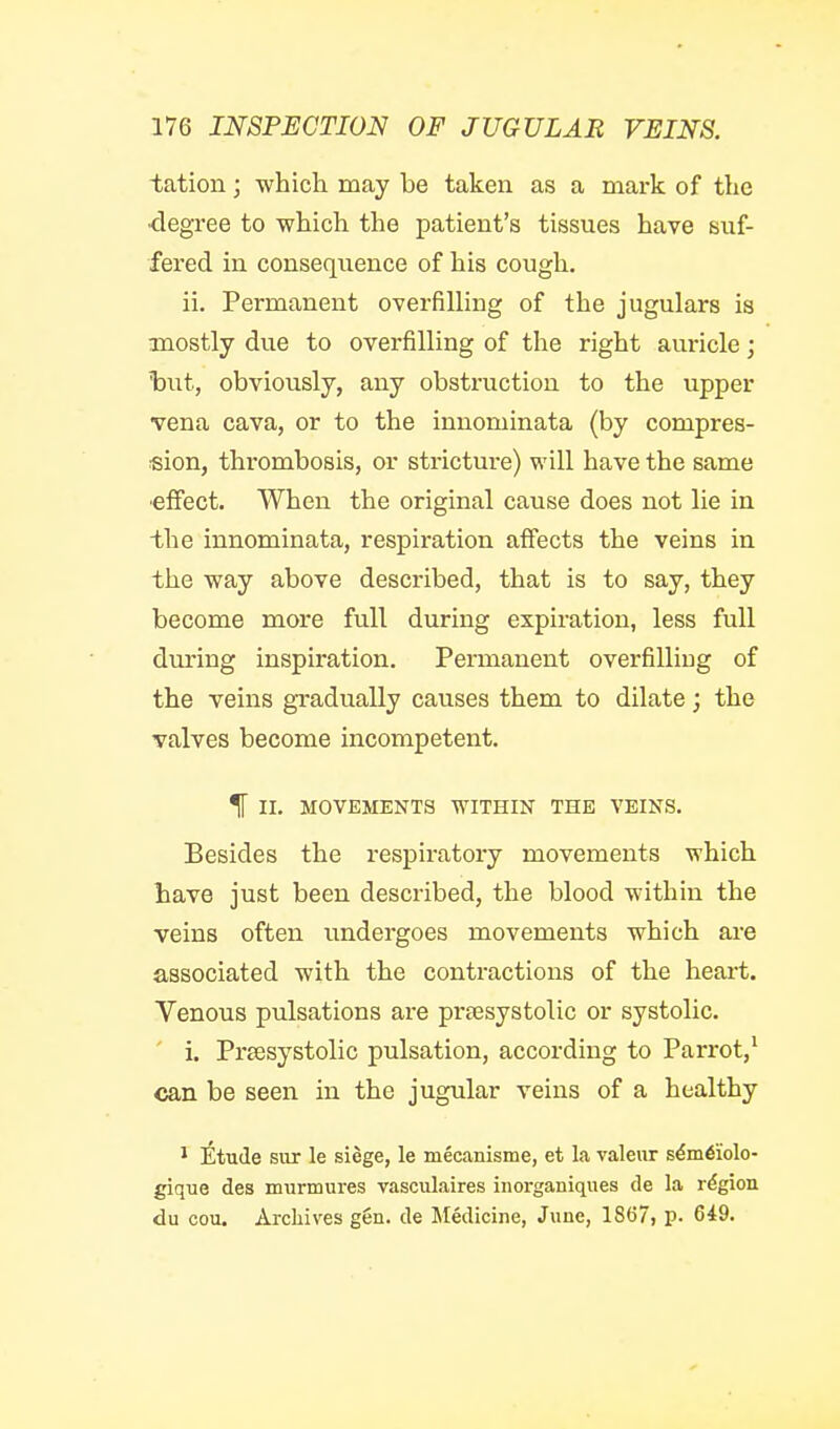 tation; which may be taken as a mark of the degree to which the patient's tissues have suf- fered in consequence of his cough, ii. Permanent overfilling of the jugulars is mostly due to overfilling of the right auricle; hut, obviously, any obstruction to the upper vena cava, or to the innominata (by compres- sion, thrombosis, or stricture) will have the same ■effect. When the original cause does not lie in the innominata, respiration affects the veins in the way above described, that is to say, they become more full during expiration, less full during inspiration. Permanent overfilling of the veins gradually causes them to dilate; the valves become incompetent. % II. MOVEMENTS WITHIN THE VEINS. Besides the respiratory movements which have just been described, the blood within the veins often undergoes movements which are associated with the contractions of the heart. Venous pulsations are prtesystolic or systolic. i. Preesystolic pulsation, according to Parrot,' can be seen in the jugular veins of a healthy ^ Etude siir le siege, le mecanisme, et la raleur s€m6iolo- gique des murmures vasciilaires inorganiques de la region du cou. Archives gen. de Medicine, June, 1867, p. 649.