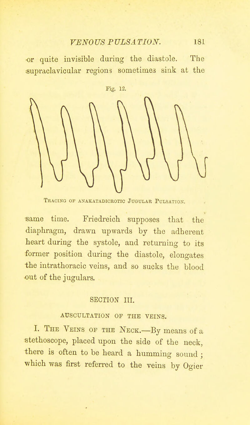 ■or quite invisible duriag the diastole. The supraclavicular regions sometimes sink at the Fk'. 12. Tracing of anakatadicrotic Jugular Pulsation. •same time. Friedreich supposes that the diaphragm, drawn upwards by the adherent heart during the systole, and retui-niug to its former position dui-ing the diastole, elongates the intrathoracic veins, and so sucks the blood out of the jugulars. SECTION III. AUSCULTATION OF THE VEINS. I. The Veins of the Neck.—By means of a stethoscope, placed upon the side of the neck, there is often to be heard a humming sound ; which was first referred to the veins by Ogier