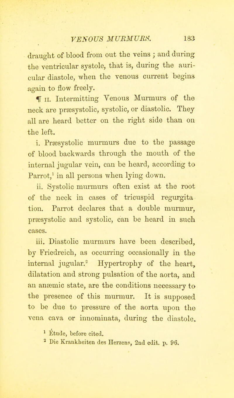 draught of blood from out the veins ; and during the ventricular systole, that is, during the auri- cular diastole, when the venous current begins again to flow freely. IF II. Intermitting Venous Mm-murs of the neck are prsesystolic, systolic, or diastolic. They all are heard better on the right side than on the left. i. Prsesystolic murmurs due to the passage of blood backwards through the mouth of the internal jugular vein, can be heard, according to PaiTot,' in all persons when lying down. ii. Systolic mm-murs often exist at the root of the neck in cases of tricuspid regurgita tion. Parrot declares that a double murmur, prsesystolic and systolic, can be heard in such cases. iii. Diastolic murmurs have been described, by Friedreich, as occurring occasionally in the internal jugular.- Hypertrophy of the heart, dilatation and strong pulsation of the aorta, and an ansemic state, are the conditions necessary to the pi'esence of this murmur. It is supposed to be due to pressure of the aorta upon the vena cava or innomiuata, during the diastole. ^ Etude, before cited. ^ Die Kranklieiten des Herzen.o, 2iid edit. p. 96.