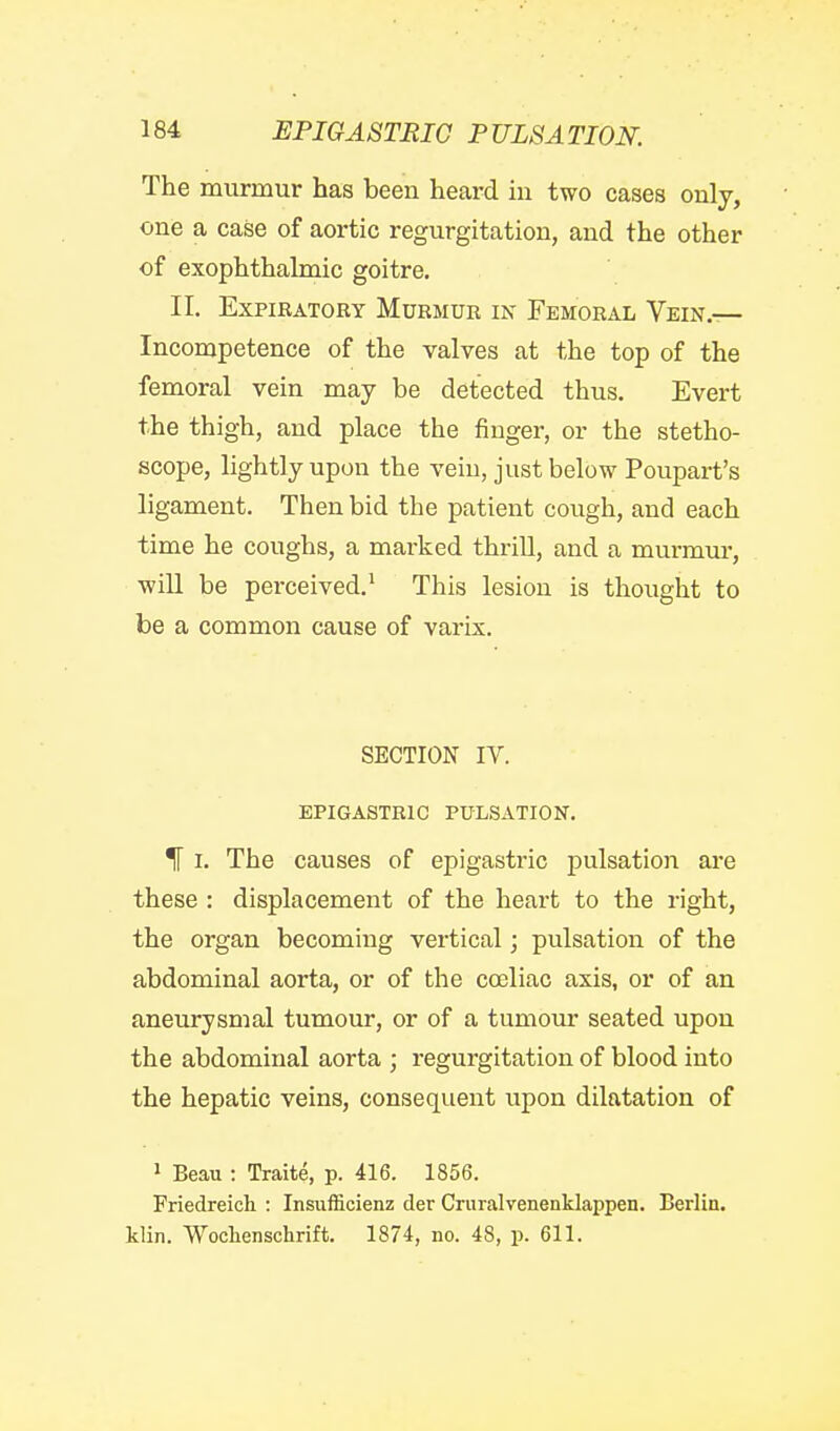 The murmur has been heard in two cases only, one a case of aortic regurgitation, and the other of exophthaknic goitre. II. Expiratory Murmur in Femoral Vein.— Incompetence of the valves at the top of the femoral vein may be detected thus. Evert the thigh, and place the finger, or the stetho- scope, lightly upon the vein, just below Poupart's ligament. Then bid the patient cough, and each time he coughs, a marked thrill, and a murmur, wiU be perceived.' This lesion is thought to be a common cause of varix. SECTION IV. EPIGASTRIC PULSATION. % I. The causes of epigastric pulsation ai'e these : displacement of the heart to the right, the organ becoming vertical; pulsation of the abdominal aorta, or of the coeliao axis, or of an aneurysmal tumour, or of a tumour seated upon the abdominal aorta ; regurgitation of blood into the hepatic veins, consequent upon dilatation of > Beau : Traite, p. 416. 1856. Friedreich : Insufficienz der Cruralvenenklappen. Berlin, klin. Woclienschrift. 1874, no. 48, p. 611.