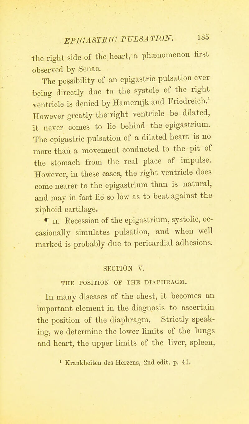 the right side of the heart, ca phajiiomenon first observed by Seiiac. The possibility of an epigastric pulsation ever being directly due to the systole of the right ventricle is denied by Hamenijk and Friedreich.^ However greatly the right ventricle be dilated, it never comes to lie behind the epigastrium. The epigastric pulsation of a dilated heart is no more than a movement conducted to the pit of the stomach from the real place of impulse. However, in these cases, the right ventricle does come nearer to the epigastrium than is natural, and may in fact lie so low as to beat against the xiphoid cartilage. % II. Eecession of the epigastrium, systolic, oc- casionally simulates pulsation, and when well marked is probably due to pericardial adhesions. SECTION V. THE POSITION OF THE DIAPHRAGM. In many diseases of the chest, it becomes an important element in the diagnosis to ascertain the position of the diaphragm. Strictly speak- ing, we determine the lower limits of the lungs and heart, the upper limits of the liver, spleen.