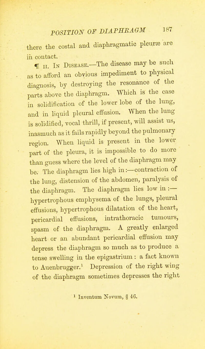 POSITION OF DIAPEBAGM 1B7 there the costal and diaphragmatic pleiiree are in contact. II 11. In Disease.—The disease may be such as to afford an obvious impediment to physical diagnosis, by destroying the resonance of the parts above the diaphragm. Which is the case in solidification of the lower lobe of the lung, and in liquid pleural effusion. When the lung is solidified, vocal thrill, if present, will assist us, inasmuch as it fails rapidly beyond the pulmonary region. When liquid is present in the lower part of the pleura, it is impossible to do more than guess where the level of the diaphragm may be. The diaphragm lies high in:—contraction of the lung, distension of the abdomen, paralysis of the diaphragm. The diaphragm lies low in :— hypertrophous emphysema of the lungs, pleural effusions, hypertrophous dilatation of the heart, pericardial effusions, intrathoracic tumours, spasm of the diaphragm. A greatly enlarged heart or an abundant pericardial effusion may depress the diaphragm so much as to produce a tense swelling in the epigastrium : a fact known to Auenbrugger.^ Depression of the right wing of the diaphragm sometimes depresses the right ^ Inventum Novum, § 46.