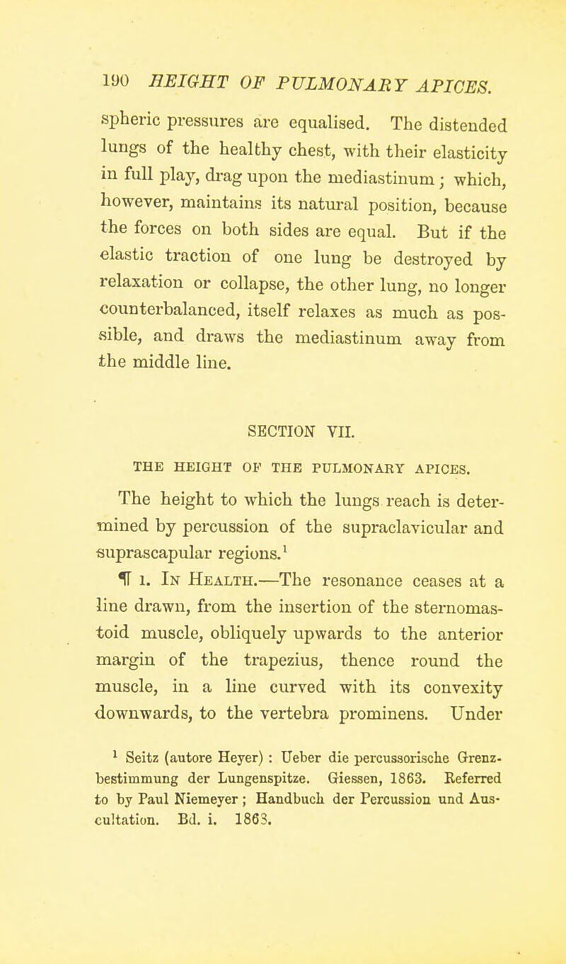 spheric pressures are equalised. Tlie distended lungs of the healthy chest, with their elasticity in full play, di-ag upon the mediastinum; which, however, maintains its natural position, because the forces on both sides are equal. But if the elastic traction of one lung be destroyed by relaxation or collapse, the other lung, no longer counterbalanced, itself relaxes as much as pos- sible, and draws the mediastinum away from the middle line. SECTION VII. THE HEIGHT OF THE PULMONARY APICES. The height to which the lungs reach is deter- mined by percussion of the supraclavicular and suprascapular regions.^ ^ 1. In Health.—The resonance ceases at a line drawn, from the insertion of the sternomas- toid muscle, obliquely upwards to the anterior margin of the trapezius, thence round the muscle, in a line curved with its convexity downwards, to the vertebra prominens. Under ' Seitz (autore Heyer): Ueber die percussorische Grenz- bestimmung der Lungenspitze. Giessen, 1863. Keferred to by Paul Niemeyer ; Handbucli der Percussion und Aus- cultation. Bd. i. 1863.