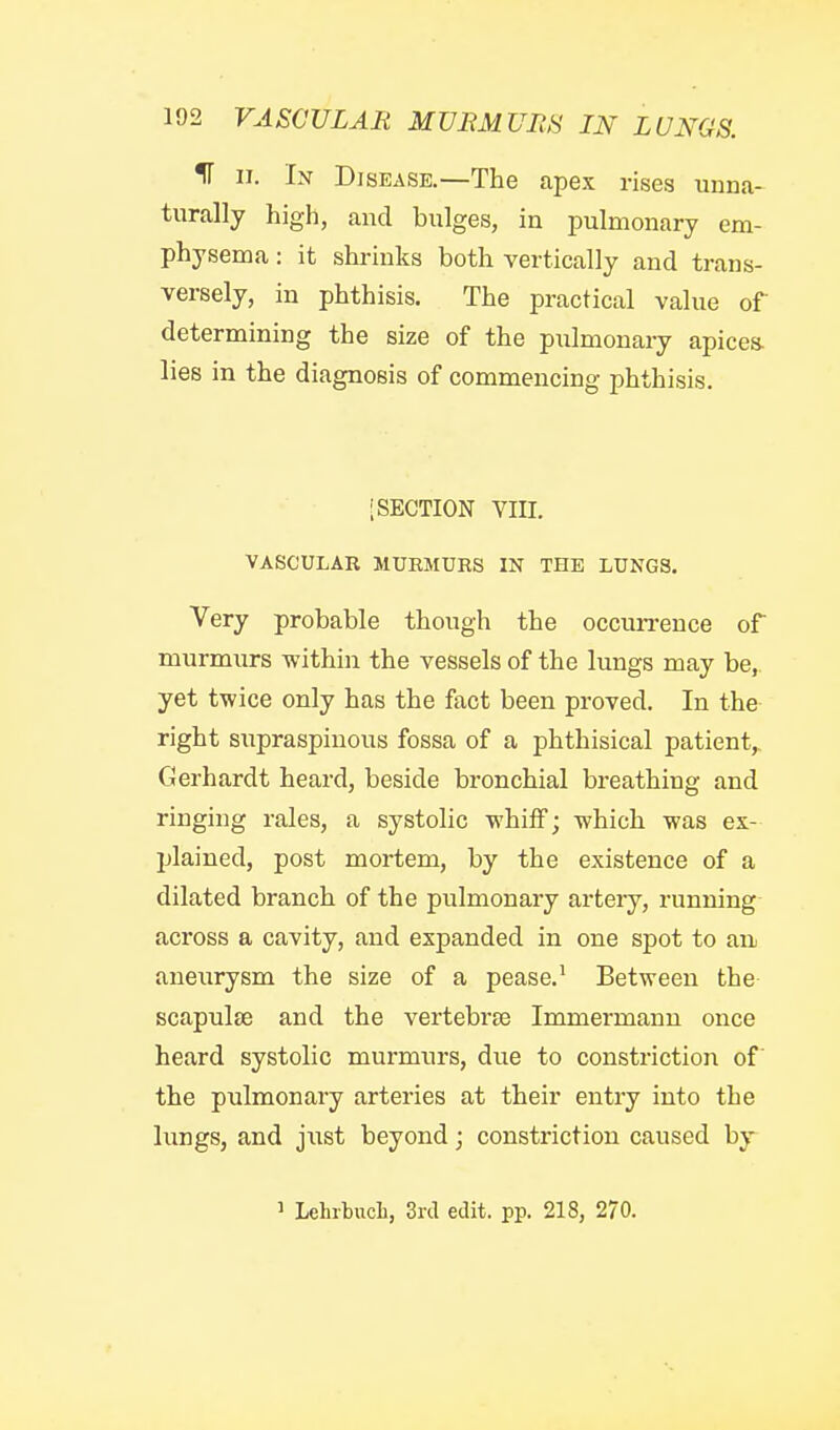 IT 11. In Disease.—The capex rises unna- turally high, and bulges, in pulmonary em- physema : it shrinks both vertically and trans- versely, in phthisis. The practical value of determining the size of the pulmonaiy apicea lies in the diagnosis of commencing phthisis. [SECTION YIII. VASCULAR MURMURS IN THE LUNGS. Very probable though the occun-ence of murmurs within the vessels of the lungs may be,, yet twice only has the fact been proved. In the right supraspinous fossa of a phthisical patient,. Gerhardt heard, beside bronchial breathing and ringing rales, a systolic whilF; which was ex- jjlained, post mortem, by the existence of a dilated branch of the pulmonary artery, running across a cavity, and expanded in one spot to an aneurysm the size of a pease.' Between the BcapuljE and the vertebrse Immermann once heard systolic murmurs, due to constriction of' the pulmonary arteries at their entry into the lungs, and just beyond; constriction caused by ^ Lehibucli, 3rd edit. pp. 218, 270.