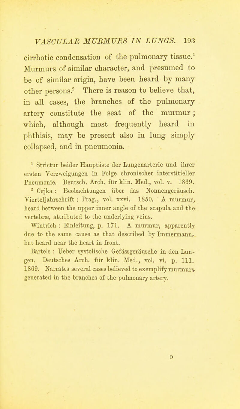 ciiThotic condensation of the pulmonary tissue.^ Murmurs of similar character, and presumed to be of similar origin, have been heard by many other persons. There is reason to believe that, in all cases, the branches of the pulmonaiy artery constitute the seat of the murmur; ■which, although most frequently heard in phthisis, may be present also in lung simply collapsed, and in pneumonia. ^ Strictur beider Hauptiiste der Lungenarterie und ikrer ersten Yerzweigungen in Folge clironischer interstitieller Pneumonie. Deutsch. Arch, fur klin. Med., vol. v. 1869. - Cejka: BeobaclitiTngen iiber das Nonnengerausch. Vierteljahrschrift : Prag., vol. xxvi. 1850. A murmur, beard between the upper inner angle of the scapula and the vertebrje, attributed to tbe underlying veins. Wintricb : Einleitung, p. 171. A murmur, apparently due to the same cause as that described by Immermann> but heard near the heart in front. Bartels : Ueber systolische Gefassgeriiusche in den Lun- gen. Deutsches Arch, fiir klin. Med., vol. vi. p. 111. 1869. Narrates several cases believed to exemplify murmurs, generated in the branches of the pulmonary artery. 0