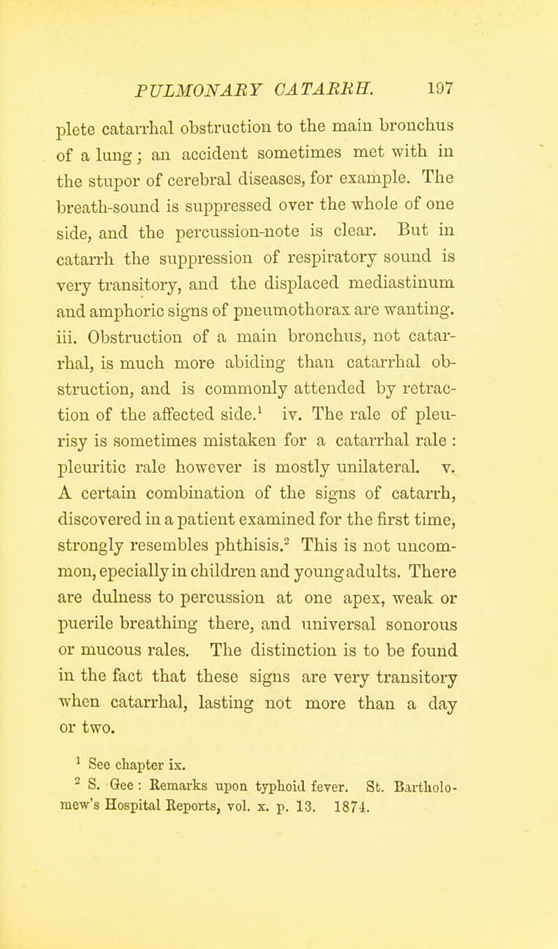 plete catarrhal obstruction to the main bronchus of a lung; an accident sometimes met with in the stupor of cerebral diseases, for example. The breath-sound is sujopressed over the whole of one side, and the percussion-note is clear. But in catarrh the suppression of respiratory sound is very transitory, and the displaced mediastinum and amphoric signs of pneumothorax are wanting, iii. Obstruction of a main bronchus, not catar- rhal, is much more abiding than catarrhal ob- struction, and is commonly attended by retrac- tion of the affected side.^ iv. The rale of pleu- risy is sometimes mistaken for a catarrhal rale : pleuritic rale however is mostly imilaterah v. A certain combination of the signs of catarrh, discovered in a patient examined for the first time, strongly resembles phthisis.^ This is not uncom- mon, epecially in children and young adults. There are dulness to percussion at one apex, weak or puerile breathing there, and universal sonorous or mucous rales. The distinction is to be found in the fact that these signs are very transitory when catarrhal, lasting not more than a day or two. ^ See chapter ix. ^ S. Gee: Eemai-ks upon typhoid fever. St. Bartholo-