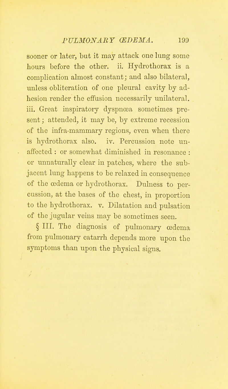 sooner or later, but it may attack one lung some tours before the other, ii. Hydrothorax is a complication almost constant j and also bilateral, unless obliteration of one pleural cavity by ad- hesion render the effusion necessarily imilateral. iii. Great inspiratory dyspnoea sometimes pre- sent ; attended, it may be, by extreme recession of the infra-mammary regions, even when there is hydrothorax also. iv. Percussion note un- affected : or somewhat diminished in resonance : or unnaturally clear in patches, where the sub- jacent lung happens to be relaxed in consequence of the oedema or hydrothorax. Dulness to per- cussion, at the bases of the chest, in proportion to the hydrothorax. v. Dilatation and pulsation of the jugular veins may be sometimes seen. § III. The diagnosis of pulmonaiy oedema from pulmonary catarrh depends more upon the symptoms than upon the physical signs.