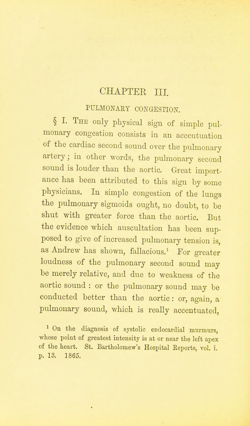 PULMONARY CONGESTION. § I. The only physical sign of simple pul- monaiy congestion consists in an accentuation of the cardiac second sound over the pulmonary artery; in other words, the pulmonary second sound is louder than the aortic. Great import- ance has been attributed to this sign by some physicians. In simple congestion of the lungs the pulmonary sigmoids ought, no doubt, to be shut with greater force than the aortic. But the evidence which auscultation has been sup- posed to give of increased pulmonary tension is, as Andrew has shown, fallacious.^ For greater loudness of the pulmonary second sound may be merely relative, and due to weakness of the aortic sound : or the pulmonary sound may be conducted better than the aortic: or, again, a pulmonary sound, which is really accentuated, ^ On tte diagnosis of systolic endocardial mm-murs, whose point of greatest intensity is at or near the left apex of the heart. St. Bartholomew's Hospital Reports, vol. i.