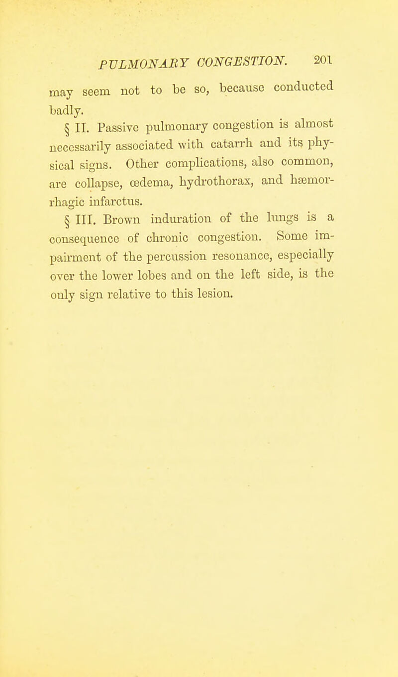 may seem not to be so, because conducted badly. § II. Passive i^ulmonary congestion is almost necessarily associated with catarrb and its phy- sical signs. Other complications, also common, are collapse, oedema, hydi-othoras, and htemor- rhagic infarctus. § III. Brown induration of the limgs is a consequence of chronic congestion. Some im- pairment of the percussion resonance, especially over the lower lobes and on the left side, is the only sign relative to this lesion.