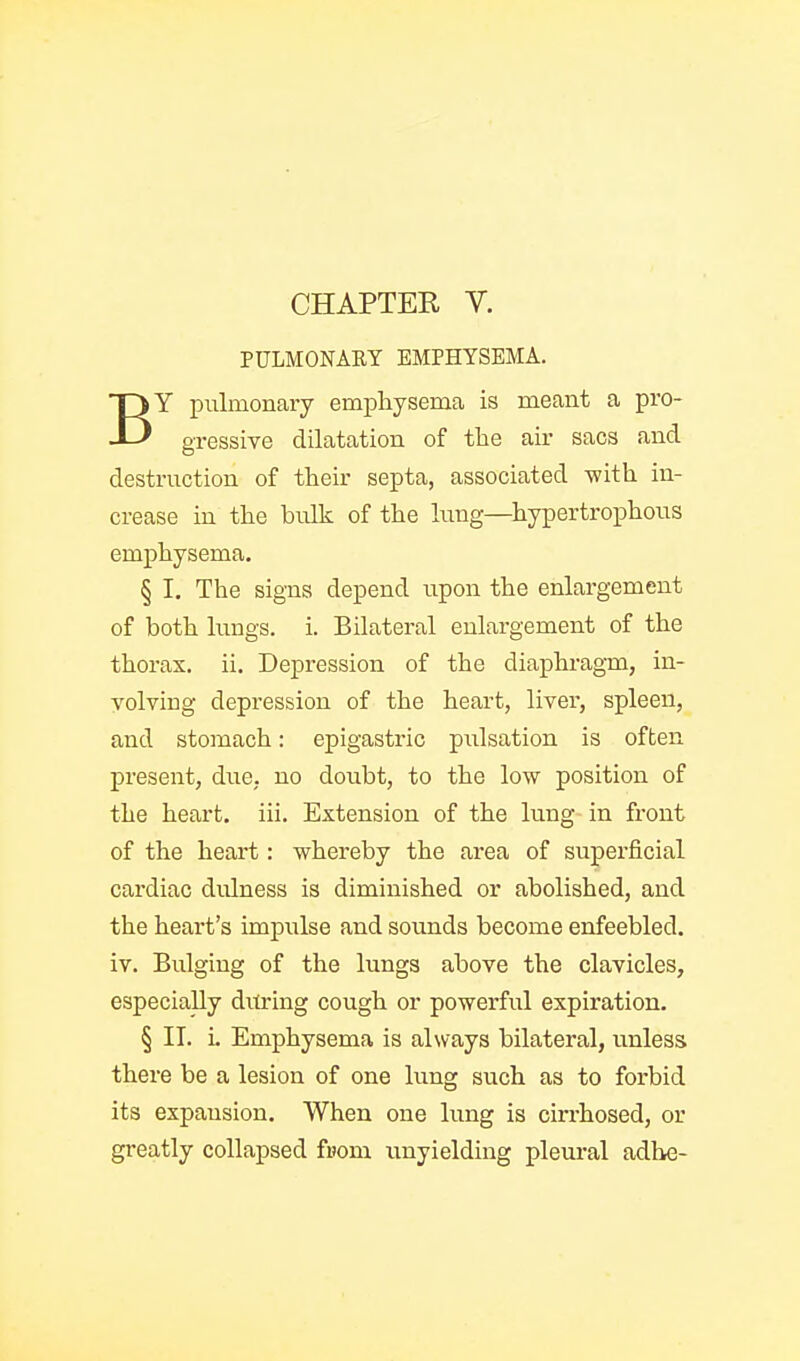 PULMONARY EMPHYSEMA. BY pulmonary empliysema is meant a pro- gressive dilatation of the air sacs and destruction of their septa, associated with in- crease in the bulk of the lung—hypertrophous emphysema. § I, The signs depend upon the enlargement of both lungs, i. Bilateral enlargement of the thorax, ii. Depression of the diaphragm, in- volving depression of the heart, liver, spleen, and stomach: epigastric pulsation is often present, due. no doubt, to the low position of the heart, iii. Extension of the lung in front of the heart: whereby the area of superficial cardiac dulness is diminished or abolished, and the heart's impxilse and sounds become enfeebled, iv. Bulging of the lungs above the clavicles, especially during cough or powerful expiration. § IT. i. Emphysema is always bilateral, unless there be a lesion of one lung such as to forbid its expansion. When one lung is cin-hosed, or greatly collapsed fnom unyielding pleiu'al adhe-
