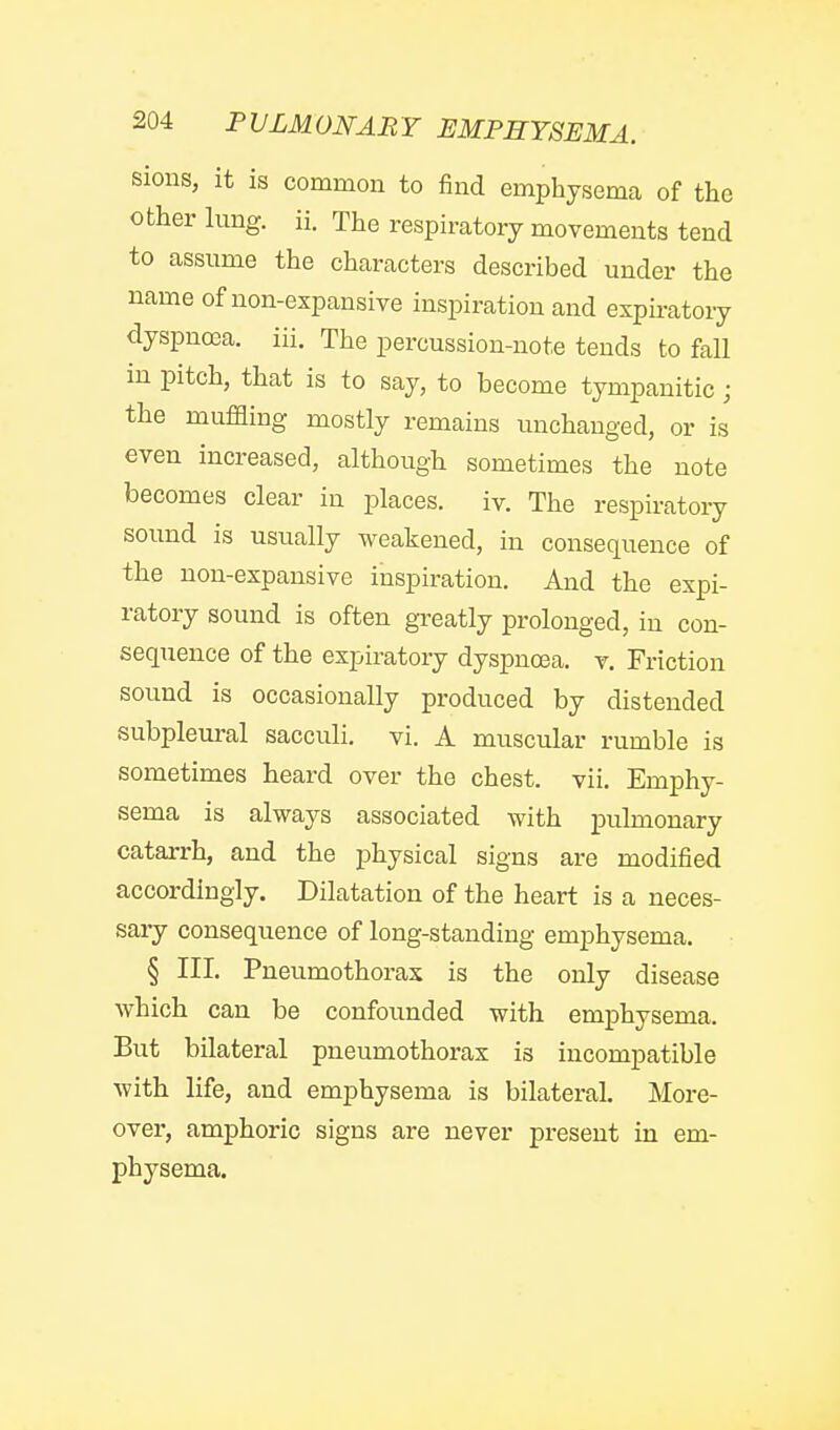 sions, it is common to find emphysema of the other lung. ii. The respiratory movements tend to assume the characters described under the name of non-expansive inspiration and expiratory dyspnoea, iii. The percussion-note tends to fall m pitch, that is to say, to become tympanitic ; the muffling mostly remains unchanged, or is even increased, although sometimes the note becomes clear in places, iv. The respiratory sound is usually weakened, in consequence of the non-expansive inspiration. And the expi- ratory sound is often greatly prolonged, in con- sequence of the expiratory dyspncea. v. Friction sound is occasionally produced by distended subpleural sacculi. vi. A muscular rumble is sometimes heard over the chest, vii. Emphy- sema is always associated with pulmonary catarrh, and the physical signs are modified accordingly. Dilatation of the heart is a neces- sary consequence of long-standing emphysema. § III. Pneumothorax is the only disease which can be confounded with emphysema. But bilateral pneumothorax is incompatible with life, and emphysema is bilateral. More- over, amphoric signs are never present in em- physema.