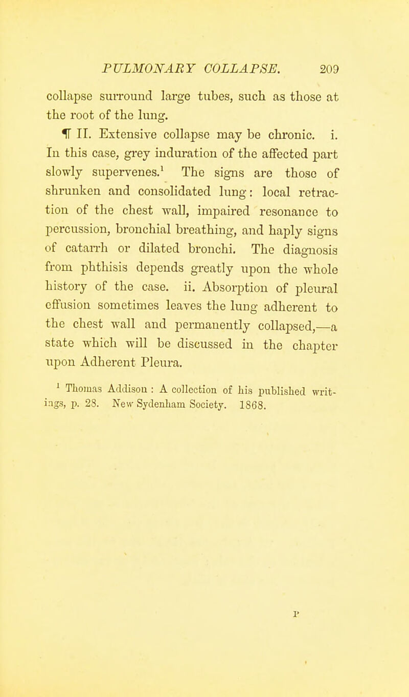 collapse surround large tubes, sucli as those at the root of the lung. IT II. Extensive collapse may be chronic, i. In this case, gi'ey induration of the affected j)art slowly supervenes.' The signs are those of shrunken and consolidated lung: local retrac- tion of the chest wall, impaired resonance to percussion, bronchial breathing, and haply signs of cataiTh or dilated bronchi. The diagnosis from phthisis depends greatly upon the whole history of the case. ii. Absorption of pleural effusion sometimes leaves the lung adherent to the chest wall and permanently collapsed,—a state which will be discussed in the chapter XTpon Adherent Pleura. ^ Thomas Acldisou : A collection of liis publislied writ- ings, p. 28. New Sydenliam Society. 1868.