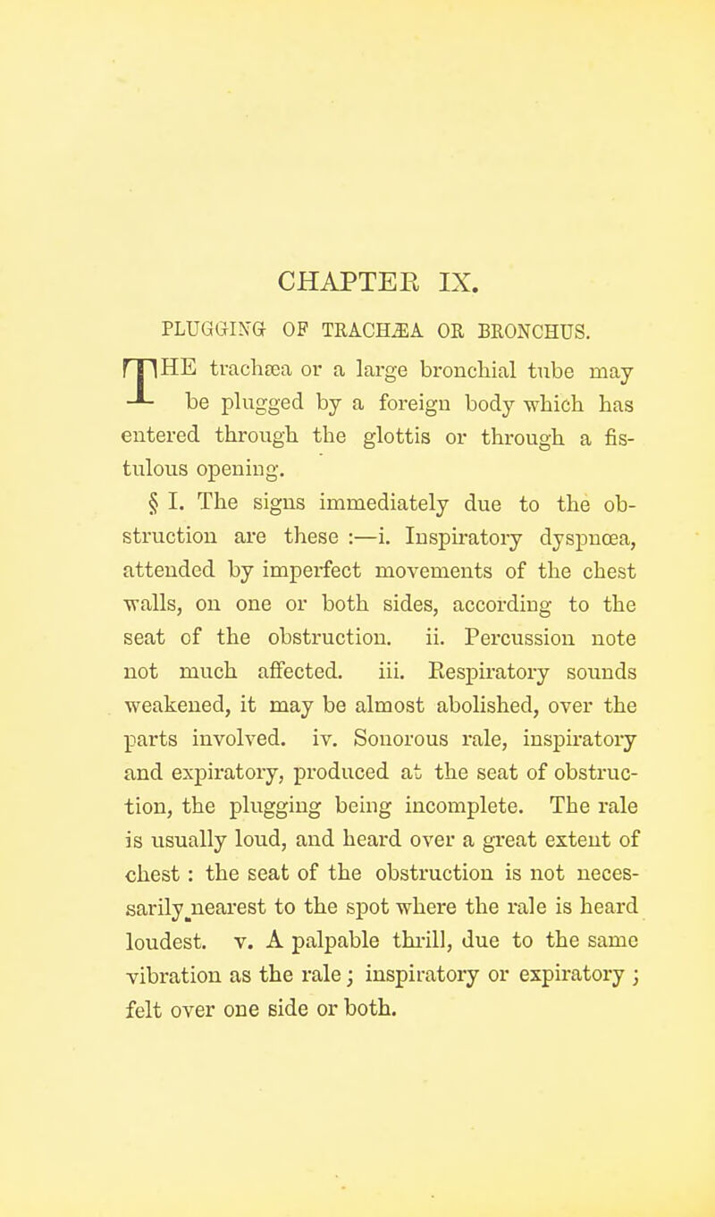 PLUGGI^•G OP TRACHJIA OR BRONCHUS. be plugged by a foreign body which has entered through the glottis or through a fis- tulous opening. § I. The signs immediately due to the ob- struction are these :—i. Inspiratory dyspnoea, attended by imperfect movements of the chest walls, on one or both sides, according to the not much affected. iii. Eespiratory sounds weakened, it may be almost abolished, over the parts involved, iv. Sonorous rale, inspiratory and expiratory, produced at the seat of obstruc- tion, the plugging being incomplete. The rale is usually loud, and heard over a great extent of chest: the seat of the obstruction is not neces- sarily ^nearest to the spot where the rale is heard loudest, v. A palpable thi-ill, due to the same vibration as the rale; inspiratory or expiratory ; felt over one side or both. bronchial tube may