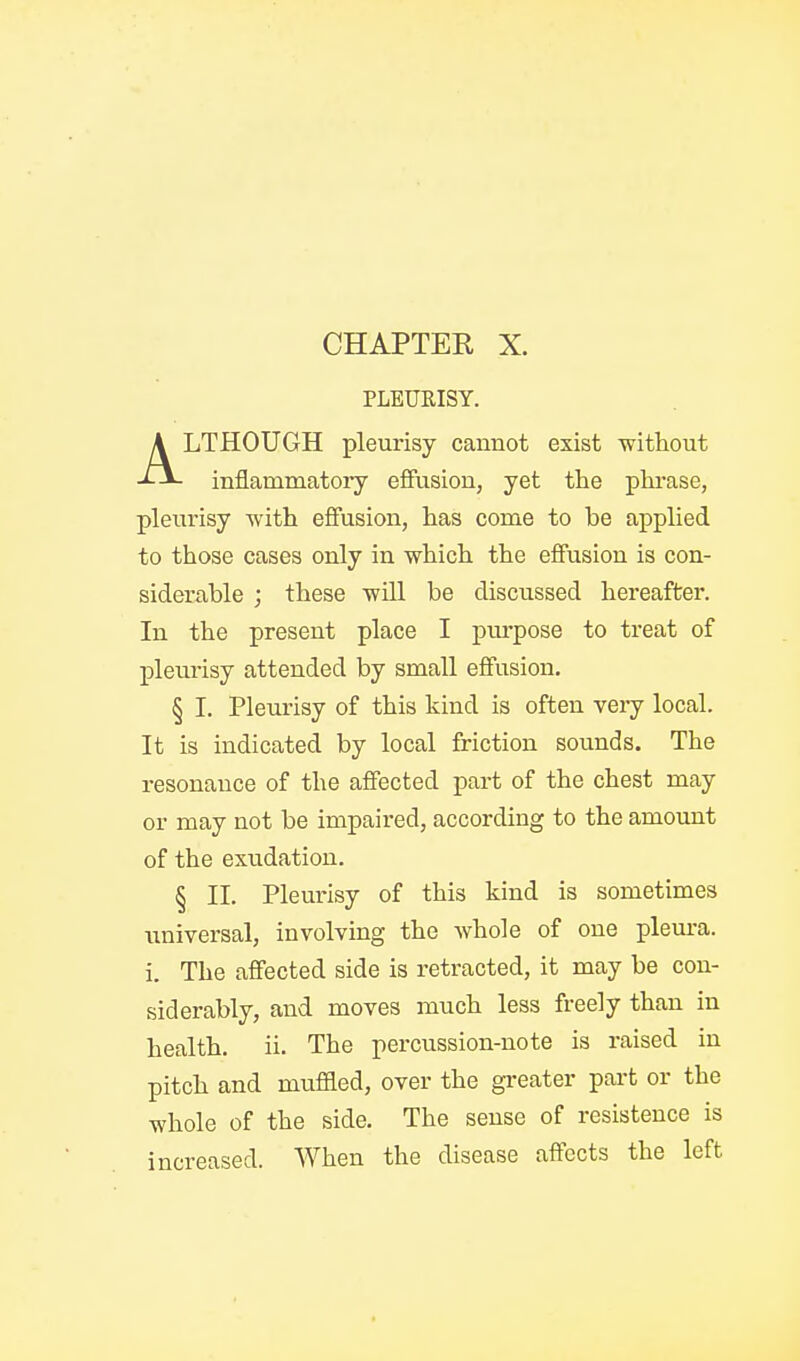 PLEUEISY. ALTHOUGH pleurisy cannot exist -without inflammatory effusion, yet the phrase, pleurisy with effusion, has come to be applied to those cases only in which the effusion is con- siderable ; these will be discussed hereafter. In the present place I pm-pose to treat of plevirisy attended by small effusion. § I. Pleurisy of this kind is often very local. It is indicated by local friction sounds. The resonance of the affected part of the chest may or may not be impaired, according to the amount of the exudation. § II. Plem-isy of this kind is sometimes universal, involving the whole of one pleura, i. The affected side is retracted, it may be con- siderably, and moves much less freely than in health, ii. The percussion-note is raised in pitch and mufEed, over the greater part or the whole of the side. The sense of resistence is increased. When the disease affects the left