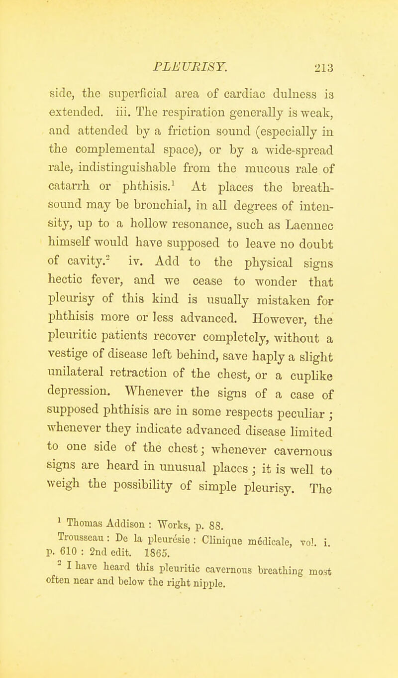 side, the superficial area of cardiac duluess is extended, iii. The respiration generally is weak, and attended by a friction sound (especially in the complemental space), or by a wide-spread rale, indistinguishable from the raucous rale of catarrh or phthisis.^ At places the breath- sound may be bronchial, in all degrees of inten- sity, up to a hollow resonance, such as Laennec himself would have supposed to leave no doubt of cavity. iv. Add to the physical signs hectic fever, and we cease to wonder that pleiu-isy of this kind is usually mistaken for phthisis more or less advanced. However, the pleuritic patients recover completely, without a vestige of disease left behind, save haply a slight unilateral retraction of the chest, or a cuphke depression. Whenever the signs of a case of supposed phthisis are in some respects peculiar ; whenever they indicate advanced disease limited to one side of the chest; whenever cavernous signs are heard in unusual places ; it is well to weigh the possibiHty of simple pleurisy. The ' Thomas Addison : Works, p. 88. Trousseau: De la pleuresie : Clinique medicale, vol i. p. 610 : 2nd edit. 1865. ' I have heard this pleuritic cavernous breathing most often near and below the right nipple.