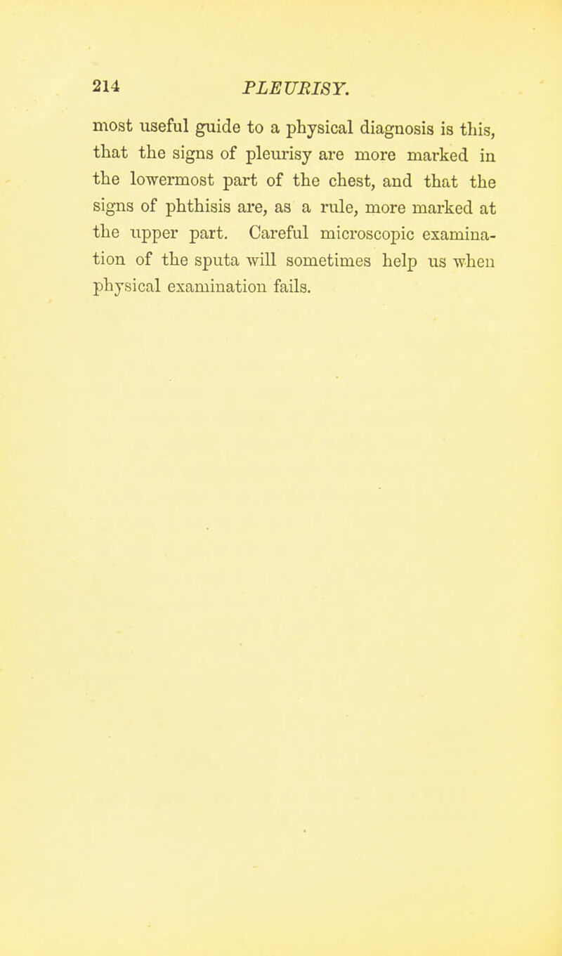 most useful guide to a physical diagnosis is this, that the signs of pleurisy are more mai-ked in the lowermost part of the chest, and that the signs of phthisis are, as a rule, more marked at the upper part. Careful microscopic examina- tion of the sputa will sometimes help us when physical examination fails.