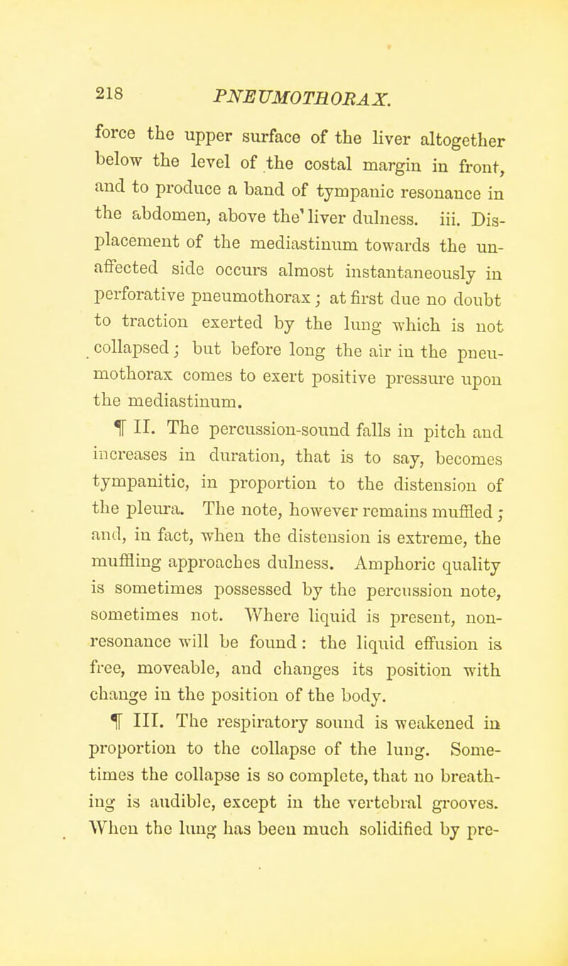 force the upper surface of the liver altogether below the level of the costal margin in front, and to produce a band of tympanic resonance in the abdomen, above the' liver dulness. iii. Dis- placement of the mediastinum towards the un- affected side occurs almost instantaneously in perforative pneumothorax; at first due no doubt to traction exerted by the lung which is not collapsed; but before long the air in the pneu- mothorax comes to exert positive pressm-e upon the mediastinum. IT II. The percussion-sound falls in pitch and increases in duration, that is to say, becomes tympanitic, in proportion to the distension of the pleura. The note, however remains mufiied ; and, in fact, when the distension is extreme, the muffling approaches dulness. Amphoric quality is sometimes possessed by the percussion note, sometimes not. Where liquid is present, non- resonance will be found: the liquid effusion is free, moveable, and changes its position with change in the position of the body. ^ III. The respiratoiy sound is weakened in proportion to the collapse of the lung. Some- times the collapse is so complete, that no breath- ing is audible, except in the vertebral gi-ooves. When the lung has been much solidified by pre-