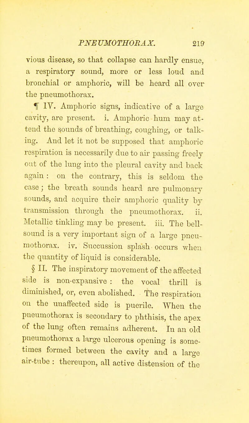 vious disease, so that collapse can hardly ensue, a respiratoiy sound, more or less loud and bronchial or amphoric, will be heard all over the pneumothorax. % IV. Amphoric signs, indicative of a large cavity, are present, i. Amphoric hum may at- tend the sounds of breathing, coughing, or talk- ing. And let it not be supposed that amphoric respiration is necessai'ily due to air passing freely out of the lung into the pleural cavity and back again : on the contrary, this is seldom the case J the breath sounds heard are pulmonary sounds, and acquire their amphoric quality by transmission through the pneumothorax. ii. Metallic tinkling may be present, iii. The bell- sound is a very important sign of a large pneu- mothorax, iv. Succussion splash occurs when the quantity of liquid is considerable. § II. The inspiratoiy movement of the affected side is non-expansive : the vocal thrill is diminished, or, even abolished, the respiration on the unaffected side is puerile. When the pneumothorax is secondary to phthisis, the apex of the lung often remains adherent. In an old pneumothorax a large ulcerous opening is some- times formed between the cavity and a large air-tube : thereupon, all active distension of the