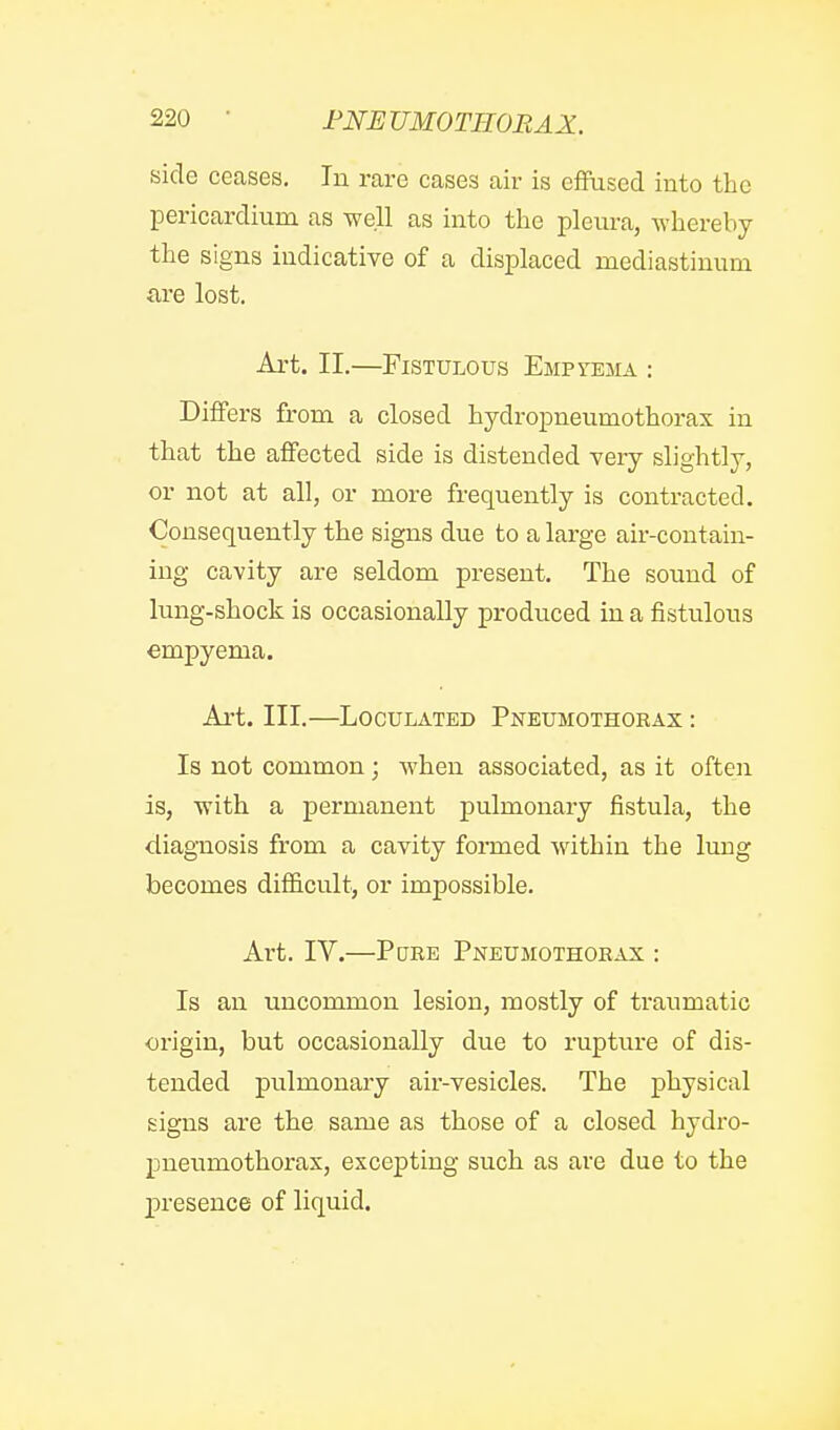 side ceases. In rare cases air is effused into the pericardium as well as into the pleura, whereby the signs indicative of a displaced mediastinum are lost. Art. II.—Fistulous Empyema : Differs from a closed hydropneumothorax in that the affected side is distended very slightly, or not at all, or more frequently is contracted. Consequently the signs due to a large air-contain- ing cavity are seldom present. The sound of lung-shock is occasionally produced in a fistulous empyema. Ai't. III.—LocuLATED Pneumothorax : Is not common; when associated, as it often is, with a permanent pulmonary fistula, the diagnosis from a cavity foraied within the lung becomes difficult, or impossible. Art. IV.—Pure Pneumothorax : Is an uncommon lesion, mostly of traumatic origin, but occasionally due to rupture of dis- tended pulmonary air-vesicles. The physical signs are the same as those of a closed hydro- pneumothorax, excepting such as are due to the p)resence of liquid.