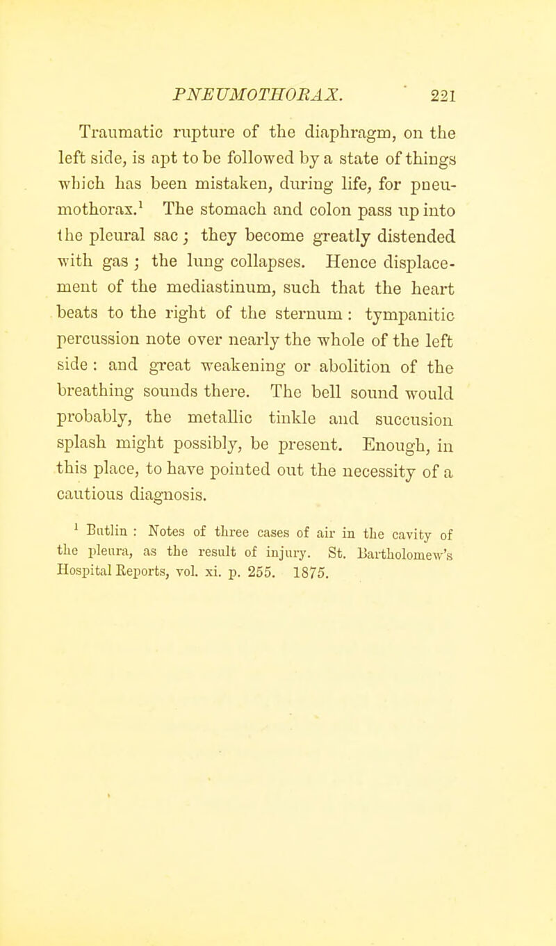 Traumatic rupture of the diaphragm, on the left side, is apt to be followed by a state of things which has been mistaken, during life, for pneu- mothorax.' The stomach and colon pass np into the pleural sac; they become greatly distended with gas ; the lung collapses. Hence displace- ment of the mediastinum, such that the heart beats to the right of the sternum : tympanitic percussion note over nearly the whole of the left side : and great weakening or abolition of the breathing sounds there. The bell sound would probably, the metallic tinkle and succusion splash might possibly, be present. Enough, in this place, to have pointed out the necessity of a cautious diagnosis. ^ Butlin : Notes of three cases of air in the cavity of the pleura, as the result of injury. St. Bartholomew's Hospital Reports, vol. xi. p. 255. 1875.